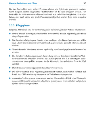 Planung, Realisierung und Pflege                                                      47


Für den Test sollten auch andere Personen als nur die Entwickler gewonnen werden.
Wenn möglich, sollten ausgewählte »Echtbenutzer« in die Tests integriert werden. Für
Entwickler ist es oft erstaunlich bis erschreckend, wie viele Unstimmigkeiten, Unschön-
heiten, aber auch kleine und große Programmierfehler bei solchen Tests noch gefunden
werden.


2.3.3 Pflegephase
Folgende Aktivitäten sind für die Wartung einer typischen größeren Website erforderlich:

   Inhalte müssen aktuell gehalten werden. Neue Inhalte müssen regelmäßig und rasch
   eingepflegt werden.

   Von Benutzern beigetragene Inhalte, etwa aus Foren oder Board-Systemen, aus Wikis
   oder Gästebüchern müssen überwacht und gegebenenfalls gelöscht oder deaktiviert
   werden.

   Newsticker oder Newsletter müssen regelmäßig erstellt und gegebenenfalls versendet
   werden.

   Das Benutzerverhalten muss durch Auswertung von auf dem Server installierter Web-
   statistik-Software analysiert werden. Bei Auffälligkeiten wie z.B. einseitigem Besu-
   cherinteresse muss geklärt werden, ob die Website in der realisierten Form ihr Ziel
   verfehlt.

   Die Site muss wenn nötig promoted und beworben werden.

   Der Server-Rechner muss regelmäßig kontrolliert werden, und zwar in Hinblick auf
   RAM- und CPU-Auslastung ebenso wie auf freien Festplattenspeicher.

   Anwender-Feedback muss beantwortet werden. Konstruktive Kritik oder Fehlermel-
   dungen sollten archiviert und so schnell wie möglich oder beim nächsten technischen
   Update berücksichtigt werden.
 
