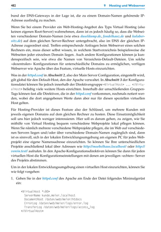 482                                                            9   Hosting und Webserver


bund der DNS-Gateways in der Lage ist, die zu einem Domain-Namen gehörende IP-
Adresse ausfindig zu machen.

Wenn Sie bei einem Provider ein Web-Hosting-Angebot des Typs Virtual Hosting (also
keinen eigenen Root-Server) wahrnehmen, dann ist es jedoch häufig so, dass die Websei-
ten verschiedener Domain-Namen (wie etwa duseldamp.de, fondelkauz.de und kulaber-
sitz.de) auf dem gleichen Server-Rechner untergebracht, also im DNS der gleichen IP-
Adresse zugeordnet sind. Treffen entsprechende Anfragen beim Webserver eines solchen
Rechners ein, muss dieser selbst wissen, in welchem Startverzeichnis beispielsweise die
Webseiten jeder einzelnen Domain liegen. Auch andere Konfigurationen können ja kun-
denspezifisch sein, wie etwa die Namen von Verzeichnis-Default-Dateien. Um solche
»dezentralen« Konfigurationen für unterschiedliche Domains zu ermöglichen, verfügen
Webserver wie Apache über das Feature, virtuelle Hosts einzurichten.

Was in der httpd.conf in Abschnitt 2, also der Main Server Configuration, eingestellt wird,
gilt global für den Default-Host, den der Apache verwaltet. In Abschnitt 3 der Konfigura-
tionsdatei können Sie jedoch innerhalb der Direktivengruppe <VirtualHost> ... </Virtu-
alHost> beliebig viele weitere Hosts einrichten. Innerhalb der umschließenden Gruppen-
Tags können fast alle Direktiven, die in der httpd.conf vorkommen, nochmals notiert wer-
den, wobei die dort angegebenen Werte dann aber nur für diesen speziellen virtuellen
Host gelten.

Für Hosting-Provider ist dieses Feature also der Schlüssel, um mehrere Kunden mit
jeweils eigenen Domains auf dem gleichen Rechner zu hosten. Diese Einsatzmöglichkeit
soll uns hier jedoch weniger interessieren. Hier soll es darum gehen, zu zeigen, wie Sie
mithilfe von Virtual Hosting bequem verschiedene Webprojekte lokal pflegen können.
Wenn Sie nämlich mehrere verschiedene Webprojekte pflegen, die im Web auf verschiede-
nen Servern liegen und/oder über verschiedene Domain-Namen zugänglich sind, dann
ist es sinnvoll, sich in der lokalen Entwicklungsumgebung am eigenen PC für jedes Web-
projekt eine eigene Namensadresse einzurichten. So können Sie Ihre unterschiedlichen
Projekte anschließend lokal über Adressen wie http://moebelhaus.localhost/ oder http://
verein.test/ aufrufen. In den Apache-Konfigurationsdirektiven können Sie dann für jeden
virtuellen Host die Konfigurationseinstellungen mit denen am jeweiligen »echten« Server
des Projekts abstimmen.

Um in der lokalen Entwicklungsumgebung einen virtuellen Host einzurichten, können Sie
wie folgt vorgehen:

1. Geben Sie in der httpd.conf des Apache am Ende der Datei folgendes Minimalgerüst
   ein:

      <VirtualHost *:80>
        ServerName kunde.meier.localhost
        DocumentRoot /daten/web/meier/htdocs
        ErrorLog /daten/web/meier/logs/error.log
        TransferLog /daten/web/meier/logs/access_log
      </VirtualHost>
 