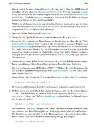 Der Webserver Apache                                                                 483


   Damit richten Sie einen Beispiel-Host ein, der wie üblich über den HTTP-Port 80
   erreichbar ist und über http://kunde.meier.localhost/ im Browser aufgerufen werden
   kann. Die Webinhalte des Projekts liegen unterhalb des Verzeichnisses /daten/web/
   meier/htdocs. Ebenfalls angegeben werden die Dateipfade für die beiden wichtigen
   Server-Log-Dateien für Webzugriffe und Fehler.

   Wählen Sie als Servernamen für den virtuellen Host am besten einen gewünschten
   Namen und hängen Sie .localhost oder .test an. Dies sind offiziell für solche Zwecke
   vorgesehene Top-Level-Domain-Bezeichnungen.

2. Speichern Sie die Änderungen in httpd.conf.

3. Starten Sie den Apache Webserver neu wie in Abschnitt 9.4.2 beschrieben.

4. Legen Sie die erforderlichen Verzeichnisse im Dateisystem an, also z.B. die Pfade
   /daten/web/meier/htdocs (Startverzeichnis für Webinhalte in unserem Beispiel) und
   /daten/web/meier/logs (Verzeichnis für Log-Dateien des Webservers für diesen virtuel-
   len Host). Falls bereits Dateien für das Webprojekt existieren, legen Sie diese in das
   angegebene Startverzeichnis für Webinhalte. Wenn noch keine Dateien existieren,
   erzeugen Sie zum Testen eine kleine HTML-Datei, z.B. test.htm, und legen diese im
   Verzeichnis ab.

5. Suchen Sie auf dem lokalen Rechner die hosts-Datei, in der lokale Hostnamen verge-
   ben werden können. Öffnen Sie die Datei mit einem Texteditor zum Bearbeiten.

   Bei neueren Versionen von MS Windows (2000/NT/XP) liegt die hosts-Datei unterhalb
   des Windows-Programmverzeichnisses unter system32driversetc. Bei Linux-Rech-
   nern liegt sie unter /etc.

   Innerhalb der Datei können Sie IP-Adressen Hostnamen zuordnen. Das Schema lautet:

      IP-Adresse     Hostname [Hostname2 ...]

   IP-Adresse und Hostname(n) werden durch ein oder mehrere Leerzeichen getrennt.
6. Ordnen Sie in der hosts-Datei der lokalen IP-Adresse, also der Loopback-Adresse
   127.0.0.1, den Hostnamen zu, den Sie auch in der httpd.conf bei <VirtualHost> ...
   </VirtualHost> hinter der Direktive ServerName vergeben haben. Im Beispiel könnte
   der Eintrag also lauten:

      127.0.0.1    localhost   kunde.meier.localhost

   Sie können die Datei hosts übrigens auch nutzen, um Ihren privaten kleinen DNS-Ser-
   ver zu fahren und damit Webzugriffe auf häufig aufgerufene Seiten zu beschleunigen.
   Der Webbrowser sucht nämlich bei jeder Namensadresse erst einmal in dieser Datei,
   bevor er beim DNS-Server der Internetverbindung anfragt. Ein Beispiel:

      213.198.84.179    de.selfhtml.org
 