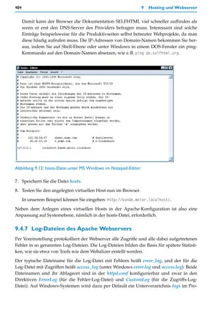 484                                                              9   Hosting und Webserver


      Damit kann der Browser die Dokumentation SELFHTML viel schneller auffinden als
      wenn er erst den DNS-Server des Providers befragen muss. Interessant sind solche
      Einträge beispielsweise für die Produktivseiten selbst betreuter Webprojekte, da man
      diese häufig aufrufen muss. Die IP-Adressen von Domain-Namen bekommen Sie her-
      aus, indem Sie auf Shell-Ebene oder unter Windows in einem DOS-Fenster ein ping-
      Kommando auf den Domain-Namen absetzen, wie z.B. ping de.selfhtml.org.




Abbildung 9.12: hosts-Datei unter MS Windows im Notepad-Editor

7. Speichern Sie die Datei hosts.

8. Testen Sie den angelegten virtuellen Host nun im Browser.
      In unserem Beispiel können Sie eingeben: http://kunde.meier.localhost/.

Neben dem Anlegen eines virtuellen Hosts in der Apache-Konfiguration ist also eine
Anpassung auf Systemebene, nämlich in der hosts-Datei, erforderlich.


9.4.7 Log-Dateien des Apache Webservers
Per Voreinstellung protokolliert der Webserver alle Zugriffe und alle dabei aufgetretenen
Fehler in so genannten Log-Dateien. Die Log-Dateien bilden die Basis für spätere Statisti-
ken, wie sie etwa von Tools wie dem Webalizer erstellt werden.

Der typische Dateiname für die Log-Datei mit Fehlern heißt error_log, und der für die
Log-Datei mit Zugriffen heißt access_log (unter Windows error.log und access.log). Beide
Dateinamen und ihr Ablageort sind in der httpd.conf konfigurierbar und zwar in den
Direktiven ErrorLog (für die Fehler-Log-Datei) und CustomLog (für die Zugriffs-Log-
Datei). Auf Windows-Systemen wird dazu per Default ein Unterverzeichnis logs im Pro-
 