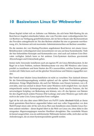 10 Basiswissen Linux für Webworker

Dieses Kapitel richtet sich an Anbieter von Websites, die sich beim Web-Hosting für ein
Root-Server-Angebot entschieden haben, also vom Provider einen vorkonfigurierten Ser-
ver-Rechner zur Verfügung gestellt bekommen, der im Server-Raum oder Rechenzentrum
des Providers untergebracht ist. Für den Rechner erhalten Sie eine so genannte root-Ken-
nung, d.h., Sie können sich mit maximalen Administratorrechten am Rechner anmelden.

Da die meisten der von Hosting-Providern angebotenen Root-Server mit einem Linux-
Betriebssystem vorkonfiguriert sind, konzentrieren wir uns auf diese Systemfamilie. Viele
der hier behandelten Konzepte und Kommandos usw. sind auch auf anderen Unix-Deri-
vaten verfügbar. Jedoch kann es bei anderen Unix-Systemen durchaus gravierende
Abweichungen und Unterschiede geben.

Immer mehr Anwender installieren auch am eigenen PC ein Linux-Betriebssystem. In der
Regel ist es kein Problem, mehrere Betriebssysteme wie etwa MS Windows oder Linux
parallel zu installieren und beim Starten des PCs auszuwählen, welches System geladen
werden soll. Dabei kann auch auf die gleichen Verzeichnisse und Dateien zugegriffen wer-
den.

Der Vorteil einer lokalen Linux-Installation ist nicht zu verachten: Nur dadurch können
Sie die Entwicklungsumgebung wirklich optimal auf die spätere Produktivumgebung
abstimmen. Einige Möglichkeiten, die auch bei Websites zum Einsatz kommen, wie z.B.
cron-Jobs, sind nun einmal in dieser Form unter Windows nicht möglich bzw. nur durch
entsprechende andere Systemprogramme nachahmbar. Auch manche Features, die bei
serverseitigem Scripting von Bedeutung sein können, wie z.B. das Sperren von Dateien
für den Zugriff durch andere Prozesse (File-Locking), sind unter Windows gar nicht oder
nicht in der unter Unix/Linux typischen Form verfügbar.

Egal ob Sie sich also über einen SSH-Client wie PuTTY (siehe Abschnitt 9.2.4) an ihrem
frisch gemieteten Root-Server angemeldet haben und nun voller Fragezeichen vor dem
Shell-Prompt sitzen oder ob Sie sich etwas Mut zum Installieren eines lokalen Linux-Sys-
tems anlesen möchten – dieses Kapitel führt in die Welt von Linux ein, ohne dabei in den
arroganten Abgrenzungsjargon mancher Hardliner abzugleiten. Das vermittelte Wissen
ist darauf ausgerichtet, was ein ambitionierter Webmaster kennen sollte, nicht aber auf die
Anforderungen, die an einen Systemspezialisten gestellt werden.
 