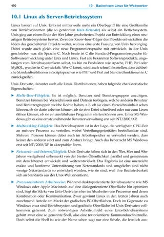 490                                               10   Basiswissen Linux für Webworker


10.1 Linux als Server-Betriebssystem
Linux basiert auf Unix. Unix ist mittlerweile mehr ein Oberbegriff für eine Großfamilie
von Betriebssystemen (die so genannten Unix-Derivate) als selbst ein Betriebssystem.
Unix ging aus einem Ende der 60er Jahre gescheiterten Projekt zur Entwicklung eines neu-
artigen Betriebssystems hervor. Zwei der Know-how-Träger des Projekts entwickelten die
Ideen des gescheiterten Projekts weiter, woraus eine erste Fassung von Unix hervorging.
Dabei wurde auch gleich eine neue Programmiersprache mit entwickelt, in der Unix
geschrieben war: die Sprache C. Noch heute ist C die Standard-Programmiersprache für
Softwareentwicklung unter Unix und Linux. Fast alle bekannten Softwareprodukte, ange-
fangen vom Betriebssystemkern selbst, bis hin zu Produkten wie Apache, PHP, Perl oder
MySQL, werden in C entwickelt. Wer C kennt, wird auch schnell feststellen, dass zahlrei-
che Standardfunktionen in Scriptsprachen wie PHP und Perl auf Standardfunktionen in C
zurückgreifen.
Unix-Derivate, darunter auch alle Linux-Distributionen, haben folgende charakteristische
Eigenschaften:

   Multi-User-Fähigkeit: Es ist möglich, Benutzer und Benutzergruppen anzulegen.
   Benutzer können bei Verzeichnissen und Dateien festlegen, welche anderen Benutzer
   und Benutzergruppen welche Rechte haben, z.B. ob sie einen Verzeichnisinhalt sehen
   können, ob sie darin arbeiten können, ob sie eine Datei schreibend oder nur zum Lesen
   öffnen können, ob sie ein ausführbares Programm starten können usw. Unter MS Win-
   dows gibt es eine ernstzunehmende Benutzerverwaltung erst seit NT/2000/XP.

   Multitasking-Fähigkeit: Das Betriebssystem ist in der Lage, die verfügbare CPU-Zeit
   an mehrere Prozesse zu verteilen, wobei Verteilungsprioritäten beeinflussbar sind.
   Mehrere Prozesse können dabei auch im Arbeitsspeicher so verwaltet werden, dass
   keiner den anderen stört und zum Absturz bringt. Auch das beherrscht MS Windows
   erst seit NT/2000/XP in akzeptabler Form.

   Netzwerk- und Internetfähigkeit: Unix-Derivate haben sich in den 70er, 80er und 90er
   Jahren weitgehend unbemerkt von der breiten Öffentlichkeit parallel und gemeinsam
   mit dem Internet entwickelt und weiterentwickelt. Das Ergebnis ist eine unerreicht
   exakte und konforme Unterstützung von Netzstandards und umgekehrt sind nicht
   wenige Netzstandards so entwickelt worden, wie sie sind, weil ihre Realisierbarkeit
   sich an Standards aus der Unix-Welt orientierte.

   Prozessorientierte Arbeitsweise: Während desktoporientierte Betriebssysteme wie MS
   Windows oder Apple Macintosh auf eine dialogorientierte Oberfläche hin optimiert
   sind, liegt die Stärke von Unix-Derivaten eher im Abarbeiten von Prozessen und deren
   Kombination oder Kommunikation. Zwar gewinnt Linux in den letzten Jahren auch
   zunehmend Anteile am Markt der grafischen PC-Oberflächen. Doch im Gegensatz zu
   Windows etwa sind Betriebssystem und grafische Oberfläche bei Unix-Derivaten voll-
   kommen getrennt. Zum notwendigen Arbeitsumfeld eines Unix-Betriebssystems
   gehört zwar eine so genannte Shell, also eine textorientierte Kommandoschnittstelle.
   Doch selbst die Shell ist wie der Name schon sagt nur eine Schale, die letztlich aus-
 