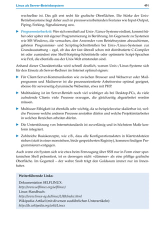Linux als Server-Betriebssystem                                                         491


   wechselbar ist. Das gilt erst recht für grafische Oberflächen. Die Stärke der Unix-
   Betriebssysteme liegt daher auch in prozessverarbeitenden Features wie Input-Output,
   Piping, Forking, Signalisierung usw.

   Programmierbarkeit: Wer sich ernsthaft auf Unix-/Linux-Systeme einlässt, kommt frü-
   her oder später mit eigener Programmierung in Berührung. Im Gegensatz zu Systemen
   wie MS Windows, die versuchen, den Anwender vom Betriebssystem abzuschirmen,
   gehören Programmier- und Scripting-Schnittstellen bei Unix-/Linux-Systemen zur
   Grundausstattung – egal, ob das der fast überall schon mit distributierte C-Compiler
   ist oder zumindest eine Shell-Scripting-Schnittstelle oder optimierte Script-Sprachen
   wie Perl, die ebenfalls aus der Unix-Welt entstanden sind.

Anhand dieser Charakteristika wird schnell deutlich, warum Unix-/Linux-Systeme sich
für den Einsatz als Server-Rechner im Internet optimal eignen:

   Für Client-Server-Kommunikation wie zwischen Browser und Webserver oder Mail-
   programm und Mailserver ist die prozessorientierte Arbeitsweise optimal geeignet,
   ebenso für serverseitig dynamische Webseiten, etwa mit PHP.

   Multitasking ist im Server-Betrieb noch viel wichtiger als bei Desktop-PCs, da viele
   aufrufende Clients viele Prozesse erzeugen, die gleichzeitig abgearbeitet werden
   müssen.
   Multiuser-Fähigkeit ist ebenfalls sehr wichtig, da so beispielsweise skalierbar ist, wel-
   che Prozesse welche anderen Prozesse anstoßen dürfen und welche Projektmitarbeiter
   in welchen Bereichen arbeiten dürfen.
   Die Unterstützung von Internetstandards ist zuverlässig und in höchstem Maße kon-
   form integriert.

   Zahlreiche Basiskonzepte, wie z.B., dass alle Konfigurationsdaten in Klartextdateien
   stehen (statt in einer monströsen, binär gespeicherten Registry), kommen findigen Pro-
   grammierern entgegen.

Auch wenn ein System sich wie etwa beim Fernzugang über SSH nur in Form einer spar-
tanischen Shell präsentiert, ist es deswegen nicht »dümmer« als eine pfiffige grafische
Oberfläche. Im Gegenteil – der wahre Snob trägt den Goldsaum immer nur im Innen-
futter.


 Weiterführende Links:

 Dokumentation SELFLINUX:
 http://www.selflinux.org/selflinux/
 Linux-Handbuch:
 http://www.linux-ag.de/linux/LHB/index.html
 Wikipedia-Artikel (mit diversen ausführlichen Unterartikeln):
 http://de.wikipedia.org/wiki/Linux
 