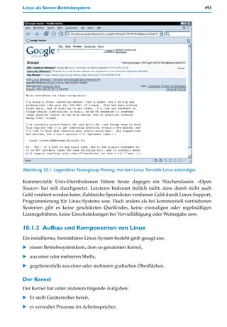 Linux als Server-Betriebssystem                                                         493




Abbildung 10.1: Legendäres Newsgroup-Posting, mit dem Linus Torvalds Linux ankündigte

Kommerzielle Unix-Distributionen führen heute dagegen ein Nischendasein. »Open
Source« hat sich durchgesetzt. Letzteres bedeutet freilich nicht, dass damit nicht auch
Geld verdient werden kann: Zahlreiche Spezialisten verdienen Geld durch Linux-Support,
Programmierung für Linux-Systeme usw. Doch anders als bei kommerziell vertriebenen
Systemen gibt es keine geschützten Quellcodes, keine einmaligen oder regelmäßigen
Lizenzgebühren, keine Einschränkungen bei Vervielfältigung oder Weitergabe usw.

10.1.2 Aufbau und Komponenten von Linux
Ein installiertes, benutzbares Linux-System besteht grob gesagt aus:
   einem Betriebssystemkern, dem so genannten Kernel,
   aus einer oder mehreren Shells,
   gegebenenfalls aus einer oder mehreren grafischen Oberflächen.

Der Kernel
Der Kernel hat unter anderem folgende Aufgaben:
   Er stellt Gerätetreiber bereit,
   er verwaltet Prozesse im Arbeitsspeicher,
 