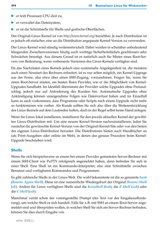 494                                                  10   Basiswissen Linux für Webworker


   er teilt Prozessen CPU-Zeit zu,
   er verwaltet das Dateisystem,
   er ist die Schnittstelle für Shells und grafische Oberflächen.
Der Original-Linux-Kernel ist von http://www.kernel.org/ beziehbar. Je nach Distribution ist
es jedoch oft einfacher, eine an die Distribution angepasste Kernel-Version zu verwenden.
Der Linux-Kernel wird ständig weiterentwickelt. Dabei werden in scheinbar unbedeutend
klingenden Zwischenversionen häufig auch wichtige Sicherheitslücken geschlossen oder
Schwächen beseitigt. Aus diesem Grund ist es natürlich auch für Mieter eines Root-Ser-
vers von Bedeutung, wenn verbesserte Versionen des Linux-Kernels verfügbar sind.
Da das Nachrüsten eines Kernels jedoch eine systemnahe Angelegenheit ist, die meistens
auch einen Neustart des Rechners erfordert, ist es nur selten möglich, ein Kernel-Upgrage
aus der Ferne, also etwa über einen SSH-Zugang, vorzunehmen. Fragen Sie, wenn Sie
einen Root-Server mieten, am besten Ihren Provider, wie er die Möglichkeit von Kernel-
Upgrades handhabt. Im Idealfall übernimmt der Provider solche Upgrades ohne Preisauf-
schlag, jedoch nur auf Anforderung des Kunden hin. Automatische Upgrades ohne
Ankündigung können unangenehme Folgen wie Datenverlust haben und im Einzelfall
kann es auch vorkommen, dass Programme oder Scripts nach einem Upgrade nicht mehr
so funktionieren wie vorher. Als Kunde sollten Sie sich also über die Weiterentwicklung
des Linux-Kernels auf dem Laufenden halten, doch in der Regel selbst keine Hand anlegen.
Wenn Sie Linux lokal installieren, installieren Sie den jeweils aktuellen Kernel der gewähl-
ten Linux-Distribution mit. Um eine neuere Kernel-Version nachzuinstallieren, laden Sie
zunächst die gewünschte Kernel-Version von der Original-Kernel-Site oder von den Seiten
der eigenen Linux-Distribution herunter. Die Distributoren bieten auch Handbücher an
(als Print-Ausgaben oder online im Web), in denen das genaue Procedere beim Kernel-
Upgrade beschrieben wird.

Shells
Wenn Sie sich beispielsweise an einem bei einem Provider gemieteten Server-Rechner mit
einem SSH-Client wie PuTTY erfolgreich angemeldet haben, dann befinden Sie sich in
einer Shell. Eine Shell ist ein Kommando-Interpreter, also eine Schnittstelle zwischen
Benutzer und verfügbaren Kommandos und Programmen.
Es gibt zahlreiche Shells in der Linux-Welt. Die wohl bekannteste ist die so genannte bash
(Bourne Again Shell). Diese ist eine namentliche Wiedergeburt der Original Bourne-Shell
(sh). Andere für Linux verfügbare Shells sind die KornShell (ksh), die Z Shell (zsh) oder
die C Shell (csh).
Manchmal verrät schon der voreingestellte Prompt (der Text vor der Eingabeaufforde-
rung), um welche Shell es sich handelt. Falls Sie z.B. mit SSH an einem Root-Server ange-
meldet sind und überprüfen wollen, in welcher Shell Sie sich am Server-Rechner befinden,
können Sie dies durch Eingabe von

      echo $SHELL
 