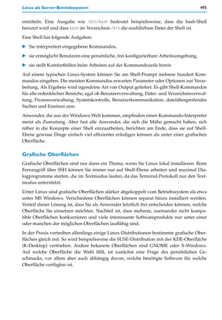 Linux als Server-Betriebssystem                                                       495


ermitteln. Eine Ausgabe wie /bin/bash bedeutet beispielsweise, dass die bash-Shell
benutzt wird und dass bash im Verzeichnis /bin die ausführbare Datei der Shell ist.

Eine Shell hat folgende Aufgaben:

   Sie interpretiert eingegebene Kommandos,

   sie ermöglicht Benutzern eine persönliche, frei konfigurierbare Arbeitsumgebung,

   sie stellt Komforthilfen beim Arbeiten auf der Kommandozeile bereit.

Auf einem typischen Linux-System können Sie am Shell-Prompt mehrere hundert Kom-
mandos eingeben. Die meisten Kommandos erwarten Parameter oder Optionen zur Verar-
beitung. Als Ergebnis wird irgendeine Art von Output geliefert. Es gibt Shell-Kommandos
für alle erdenklichen Bereiche, egal ob Benutzerverwaltung, Datei- und Verzeichnisverwal-
tung, Prozessverwaltung, Systemkontrolle, Benutzerkommunikation, dateiübergreifendes
Suchen und Ersetzen usw.
Anwender, die aus der Windows-Welt kommen, empfinden einen Kommando-Interpreter
meist als Zumutung. Aber fast alle Anwender, die sich die Mühe gemacht haben, sich
näher in die Konzepte einer Shell einzuarbeiten, berichten am Ende, dass sie auf Shell-
Ebene gewisse Dinge einfach viel effizienter erledigen können als unter einer grafischen
Oberfläche.

Grafische Oberflächen
Grafische Oberflächen sind nur dann ein Thema, wenn Sie Linux lokal installieren. Beim
Fernzugriff über SSH können Sie immer nur auf Shell-Ebene arbeiten und maximal Dia-
logprogramme starten, die im Textmodus laufen, da das Terminal-Protokoll nur den Text-
modus unterstützt.
Unter Linux sind grafische Oberflächen stärker abgekoppelt vom Betriebssystem als etwa
unter MS Windows. Verschiedene Oberflächen können separat hinzu installiert werden.
Vorteil dieser Lösung ist, dass Sie als Anwender letztlich frei entscheiden können, welche
Oberfläche Sie einsetzen möchten. Nachteil ist, dass mehrere, zueinander nicht kompa-
tible Oberflächen konkurrieren und viele interessante Softwareprodukte nur unter einer
oder manchen der möglichen Oberflächen lauffähig sind.
In der Praxis vertreiben allerdings einige Linux-Distributionen bestimmte grafische Ober-
flächen gleich mit. So wird beispielsweise die SUSE-Distribution mit der KDE-Oberfläche
(K-Desktop) vertrieben. Andere bekannte Oberflächen sind GNOME oder X-Windows.
Auf welche Oberfläche die Wahl fällt, ist zunächst eine Frage des persönlichen Ge-
schmacks, vor allem aber auch abhängig davon, welche benötigte Software für welche
Oberfläche verfügbar ist.
 
