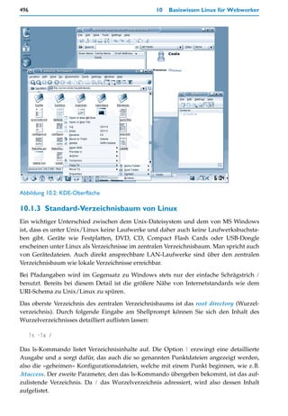 496                                              10   Basiswissen Linux für Webworker




Abbildung 10.2: KDE-Oberfläche

10.1.3 Standard-Verzeichnisbaum von Linux
Ein wichtiger Unterschied zwischen dem Unix-Dateisystem und dem von MS Windows
ist, dass es unter Unix/Linux keine Laufwerke und daher auch keine Laufwerksbuchsta-
ben gibt. Geräte wie Festplatten, DVD, CD, Compact Flash Cards oder USB-Dongle
erscheinen unter Linux als Verzeichnisse im zentralen Verzeichnisbaum. Man spricht auch
von Gerätedateien. Auch direkt ansprechbare LAN-Laufwerke sind über den zentralen
Verzeichnisbaum wie lokale Verzeichnisse erreichbar.

Bei Pfadangaben wird im Gegensatz zu Windows stets nur der einfache Schrägstrich /
benutzt. Bereits bei diesem Detail ist die größere Nähe von Internetstandards wie dem
URI-Schema zu Unix/Linux zu spüren.

Das oberste Verzeichnis des zentralen Verzeichnisbaums ist das root directory (Wurzel-
verzeichnis). Durch folgende Eingabe am Shellprompt können Sie sich den Inhalt des
Wurzelverzeichnisses detailliert auflisten lassen:

      ls -la /

Das ls-Kommando listet Verzeichnisinhalte auf. Die Option l erzwingt eine detaillierte
Ausgabe und a sorgt dafür, das auch die so genannten Punktdateien angezeigt werden,
also die »geheimen« Konfigurationsdateien, welche mit einem Punkt beginnen, wie z.B.
.htaccess. Der zweite Parameter, den das ls-Kommando übergeben bekommt, ist das auf-
zulistende Verzeichnis. Da / das Wurzelverzeichnis adressiert, wird also dessen Inhalt
aufgelistet.
 