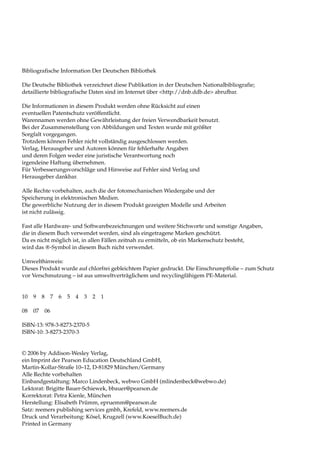 Bibliografische Information Der Deutschen Bibliothek

Die Deutsche Bibliothek verzeichnet diese Publikation in der Deutschen Nationalbibliografie;
detaillierte bibliografische Daten sind im Internet über <http://dnb.ddb.de> abrufbar.

Die Informationen in diesem Produkt werden ohne Rücksicht auf einen
eventuellen Patentschutz veröffentlicht.
Warennamen werden ohne Gewährleistung der freien Verwendbarkeit benutzt.
Bei der Zusammenstellung von Abbildungen und Texten wurde mit größter
Sorgfalt vorgegangen.
Trotzdem können Fehler nicht vollständig ausgeschlossen werden.
Verlag, Herausgeber und Autoren können für fehlerhafte Angaben
und deren Folgen weder eine juristische Verantwortung noch
irgendeine Haftung übernehmen.
Für Verbesserungsvorschläge und Hinweise auf Fehler sind Verlag und
Herausgeber dankbar.

Alle Rechte vorbehalten, auch die der fotomechanischen Wiedergabe und der
Speicherung in elektronischen Medien.
Die gewerbliche Nutzung der in diesem Produkt gezeigten Modelle und Arbeiten
ist nicht zulässig.

Fast alle Hardware- und Softwarebezeichnungen und weitere Stichworte und sonstige Angaben,
die in diesem Buch verwendet werden, sind als eingetragene Marken geschützt.
Da es nicht möglich ist, in allen Fällen zeitnah zu ermitteln, ob ein Markenschutz besteht,
wird das ®-Symbol in diesem Buch nicht verwendet.

Umwelthinweis:
Dieses Produkt wurde auf chlorfrei gebleichtem Papier gedruckt. Die Einschrumpffolie – zum Schutz
vor Verschmutzung – ist aus umweltverträglichem und recyclingfähigem PE-Material.


10   9    8        7   6   5 4   3   2   1

08   07       06

ISBN-13: 978-3-8273-2370-5
ISBN-10: 3-8273-2370-3


© 2006 by Addison-Wesley Verlag,
ein Imprint der Pearson Education Deutschland GmbH,
Martin-Kollar-Straße 10–12, D-81829 München/Germany
Alle Rechte vorbehalten
Einbandgestaltung: Marco Lindenbeck, webwo GmbH (mlindenbeck@webwo.de)
Lektorat: Brigitte Bauer-Schiewek, bbauer@pearson.de
Korrektorat: Petra Kienle, München
Herstellung: Elisabeth Prümm, epruemm@pearson.de
Satz: reemers publishing services gmbh, Krefeld, www.reemers.de
Druck und Verarbeitung: Kösel, Krugzell (www.KoeselBuch.de)
Printed in Germany
 