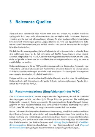 3 Relevante Quellen

Niemand muss bekanntlich alles wissen, man muss nur wissen, wo es steht. Auch das
vorliegende Buch kann nicht alles vermitteln, aber es möchte nicht versäumen, Ihnen zu
verraten, wo Sie zur Not alles nachlesen können. Zu allen in diesem Buch behandelten
Sprachen und Technologien gibt es Originalliteratur in Form von Spezifikationen, Refe-
renzen oder Dokumentationen, die im Web abrufbar sind und im Zweifelsfall die maßgeb-
liche Quelle darstellen.

Die Lektüre der vorwiegend englischen Fachtexte ist nicht immer einfach, aber die Texte
sind mittlerweile besser als ihr Ruf. So bemüht sich das W3-Konsortium, in seinen Spezifi-
kationen zu Sprachen wie HTML, CSS oder zur Programmierschnittstelle DOM eine klare,
einfache Sprache zu benutzen, auch mal Beispiele einzufügen und wenn nötig auch etwas
ausführlicher zu werden.

Dokumentationen wie die zu PHP profitieren unter anderem davon, dass Anwender eine
vorhandene Dokumentationsseite um Kommentare erweitern können. So sind zu vielen
PHP-Funktionsbeschreibungen nützliche und erhellende Praxisbeispiele hinzugekom-
men, was das Verständnis oft erheblich erleichtert.

Einiges an Literatur ist auch schon ins Deutsche übersetzt worden, etwa die wichtigsten
Dokumente des W3-Konsortiums oder große Teile der Dokumentation zum Apache Web-
server, zu PHP und zu MySQL.



3.1 Recommendations (Empfehlungen) des W3C
Das W3-Konsortium (W3C) ist eine mitgliederstarke Organisation, die sich in zahlreiche
Arbeitsgruppen aufteilt und dabei jede Menge Literatur produziert. Die wichtigsten
Dokumente werden in Form so genannter Recommendations (Empfehlungen) heraus-
gegeben. In einer Recommendation wird eine jeweils behandelte Technologie wie etwa
HTML oder CSS vollständig und möglichst unmissverständlich beschrieben.

Bis ein Dokument den Status einer Recommendation erlangt, durchläuft es einen mehrstu-
figen Review-Prozess, der sicherstellen soll, dass das Dokument am Ende möglichst feh-
lerfrei, eindeutig und vollständig ist. Zwischenstände des Review werden ebenfalls schon
veröffentlicht, sind jedoch noch nicht so verbindlich wie eine endgültige Recommenda-
tion. Zwischenstufen des Review-Prozesses sind Working Drafts (Entwürfe), Candidate
Recommendations (Vorschlagskandidaten für eine Recommendation) und Proposed
Recommendations (endgültig als Recommendation vorgeschlagene Fassungen).
 