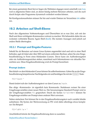 Arbeiten auf Shell-Ebene                                                             499


Bei einem gemieteten Root-Server liegen die Webdaten dagegen meist unterhalb von /var,
weil es allgemeine Daten sind, an denen häufig mehrere Benutzer arbeiten, und die auch
durch Scripts oder Programme dynamisch verändert werden können.

Bei Konfigurationsarbeiten müssen Sie hin und wieder Dateien im Verzeichnis /etc editie-
ren.



10.2 Arbeiten auf Shell-Ebene
Nach den allgemeinen Vorbemerkungen und Übersichten ist es nun Zeit, sich mit der
Shell und ihren wichtigsten Kommandos vertraut zu machen. Wir behandeln dabei die am
weitesten verbreitete Bourne Again Shell (bash). Die meisten Aussagen sind jedoch auf
andere Shells übertragbar.

10.2.1 Prompt und Eingabe-Features
Sobald Sie als Benutzer auf einem Linux-System angemeldet sind und sich in einer Shell
befinden, egal ob lokal oder über SSH auf einem entfernten Rechner, sehen Sie eine Einga-
beaufforderung in Form eines blinkenden Cursors. Davor kann ein Aufforderungstext
oder ein Aufforderungszeichen stehen, manchmal auch Informationen wie aktuelles Ver-
zeichnis usw. Diese Eingabeaufforderung wird als Prompt bezeichnet.

Prompt ändern
Den Inhalt vor dem blinkenden Cursor können Sie selbst bestimmen. Geben Sie an der Einga-
beaufforderung beispielsweise Nachfolgendes ein und bestätigen Sie mit der (Enter)-Taste:

   PS1="Input> "

Damit ändert sich der Aufforderungstext vor dem Cursor zu Input>.
Das obige »Kommando« ist eigentlich kein Kommando. Stattdessen weisen Sie einer
Umgebungsvariablen einen neuen Wert zu. Der benutzereigene Standard-Prompt wird in
der Umgebungsvariablen PS1 gespeichert. Durch die Syntax Variable=Wert können Sie
Umgebungsvariablen am Prompt einen anderen Wert zuweisen.

Neben statischem Text können Sie in den Eingabeaufforderungstext auch variable Inhalte
aufnehmen. Die Syntax der Wertzuweisung an PS1 wird dabei allerdings etwas komple-
xer. Ein Beispiel:

   PS1="u@h w > "

Anschließend könnte die Eingabeaufforderung dann so aussehen:

Stefan@localhost /home/stefan >
 
