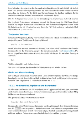Arbeiten auf Shell-Ebene                                                             501


Innerhalb eines Kommandos, das Sie gerade eingeben, können Sie sich ähnlich wie in Edi-
toren und Textverarbeitungsprogrammen mit den Pfeiltasten für links und rechts bewe-
gen, ohne zu löschen. An der Stelle des Cursors können Sie Zeichen einfügen. Bereits
vorhandene Zeichen dahinter wandern dann automatisch weiter.
Mit der Backspace-Taste können Sie wie üblich Eingaben zeichenweise rückwärts löschen.
Für tippfaule Zeitgenossen interessant ist auch die Verwendung der (ÿ)-Taste. Damit
können Sie längere Namen von Verzeichnissen oder Kommandos ergänzen lassen. Wenn
Sie beispielsweise cd /lo eingeben und dann die (ÿ)-Taste drücken, ergänzt die Shell
automatisch zu cd /lost+found.

Temporäre Variablen
Eine andere Möglichkeit, häufig verwendete Kommandos schnell zu wiederholen, besteht
darin, sich eigene Variablen zu definieren. Beispiel:

   web="ls -la /var/www/docs"

Damit wird eine Variable namens web definiert. Als Inhalt erhält sie einen Aufruf des ls-
Kommandos für die detaillierte Ausgabe des Verzeichnisinhalts von /var/www/docs. Das
in web gespeicherte Kommando können Sie nun für die Dauer der aktuellen Sitzung so
aufrufen:

   $web

Wichtig ist das führende Dollarzeichen.
Mit unset web können Sie eine selbst definierte Variable web wieder löschen.

Groß- und Kleinschreibung
Ein wichtiger Unterschied zwischen einem Linux-Shellprompt und der Windows-Einga-
beaufforderung ist, dass die Linux-Shell strikt zwischen Groß- und Kleinschreibung unter-
scheidet. Eine Eingabe wie ls -a ist etwas anderes als ls -A!

10.2.2 Kommandos, Optionen und Parameter
Es erleichtert das Verständnis der manchmal etwas kryptischen Zeichenfolgen, aus denen
ein typisches Linux-Kommando besteht, wenn man den generellen Aufbau und die Mög-
lichkeiten von Kommandos kennt.
Der generelle Aufbau von Kommandos lautet:

   Kommando [-Optionen] [Parameter]

Kommandos ohne Optionen und Parameter werden gleich nach dem Kommandonamen
mit der (Enter)-Taste abgeschickt. Optionen werden durch Leerzeichen getrennt hinter
dem Kommandonamen notiert. Parameter folgen, ebenfalls durch Leerzeichen getrennt,
dahinter. Mehrere Parameter werden ebenfalls durch Leerzeichen getrennt.
 