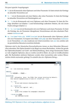502                                                   10   Basiswissen Linux für Webworker


Ein paar typische Ausprägungen:

    ls ist ein Kommando ohne Optionen und ohne Parameter. Es listet einfach die Einträge
    im aktuellen Verzeichnis auf.

    ls -l ist ein Kommando mit einer Option, aber ohne Parameter. Es listet die Einträge
    im aktuellen Verzeichnis mit Detailangaben auf.

    ls -la ist ein Kommando mit zwei Optionen und ohne Parameter. Es listet die Ein-
    träge detailliert auf (Option l) und berücksichtigt außerdem Dateien, die mit einem
    Punkt anfangen (Option a).

    ls -la /var/www ist ein Kommando mit zwei Optionen und einem Parameter. Es listet
    die Einträge des als Parameter übergebenen Verzeichnisses mit dem absoluten Pfad-
    namen /var/www auf.

    cp /var/www/index.php $HOME/save/web ist ein Kommando ohne Optionen, jedoch
    mit zwei Parametern. Es kopiert eine Datei index.php aus dem Verzeichnis /var/www
    in ein Verzeichnis web, das wiederum ein Unterverzeichnis von save ist, welches sich
    im persönlichen Benutzerverzeichnis befindet.
Optionen sind in der klassischen Kurzschreibweise immer an dem führenden Minuszei-
chen erkennbar. Die Option besteht in der Regel aus einem Buchstaben. Achten Sie gerade
bei Optionsbuchstaben auf Groß- und Kleinschreibung, denn einige Kommandos haben
so viele mögliche Optionen, dass es welche sowohl in Klein- als auch in Großbuchstaben
gibt. Die Buchstaben mehrerer Optionen werden ohne Leerzeichen oder weitere Minus-
zeichen direkt aneinander gehängt. Es entsteht also ein »Optionen-String«.




Abbildung 10.4: Optionen in Kurz- und Langschreibweise, aufgelistet mit man
 