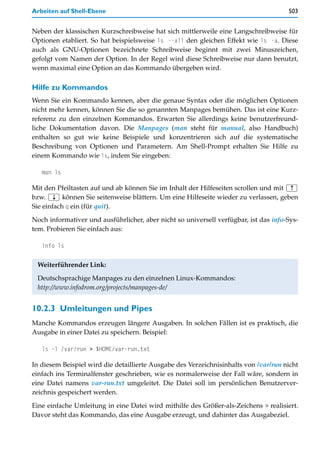 Arbeiten auf Shell-Ebene                                                              503


Neben der klassischen Kurzschreibweise hat sich mittlerweile eine Langschreibweise für
Optionen etabliert. So hat beispielsweise ls --all den gleichen Effekt wie ls -a. Diese
auch als GNU-Optionen bezeichnete Schreibweise beginnt mit zwei Minuszeichen,
gefolgt vom Namen der Option. In der Regel wird diese Schreibweise nur dann benutzt,
wenn maximal eine Option an das Kommando übergeben wird.

Hilfe zu Kommandos
Wenn Sie ein Kommando kennen, aber die genaue Syntax oder die möglichen Optionen
nicht mehr kennen, können Sie die so genannten Manpages bemühen. Das ist eine Kurz-
referenz zu den einzelnen Kommandos. Erwarten Sie allerdings keine benutzerfreund-
liche Dokumentation davon. Die Manpages (man steht für manual, also Handbuch)
enthalten so gut wie keine Beispiele und konzentrieren sich auf die systematische
Beschreibung von Optionen und Parametern. Am Shell-Prompt erhalten Sie Hilfe zu
einem Kommando wie ls, indem Sie eingeben:

   man ls

Mit den Pfeiltasten auf und ab können Sie im Inhalt der Hilfeseiten scrollen und mit (½)
bzw. (¼) können Sie seitenweise blättern. Um eine Hilfeseite wieder zu verlassen, geben
Sie einfach q ein (für quit).

Noch informativer und ausführlicher, aber nicht so universell verfügbar, ist das info-Sys-
tem. Probieren Sie einfach aus:

   info ls


 Weiterführender Link:
 Deutschsprachige Manpages zu den einzelnen Linux-Kommandos:
 http://www.infodrom.org/projects/manpages-de/


10.2.3 Umleitungen und Pipes
Manche Kommandos erzeugen längere Ausgaben. In solchen Fällen ist es praktisch, die
Ausgabe in einer Datei zu speichern. Beispiel:

   ls -l /var/run > $HOME/var-run.txt

In diesem Beispiel wird die detaillierte Ausgabe des Verzeichnisinhalts von /var/run nicht
einfach ins Terminalfenster geschrieben, wie es normalerweise der Fall wäre, sondern in
eine Datei namens var-run.txt umgeleitet. Die Datei soll im persönlichen Benutzerver-
zeichnis gespeichert werden.

Eine einfache Umleitung in eine Datei wird mithilfe des Größer-als-Zeichens > realisiert.
Davor steht das Kommando, das eine Ausgabe erzeugt, und dahinter das Ausgabeziel.
 