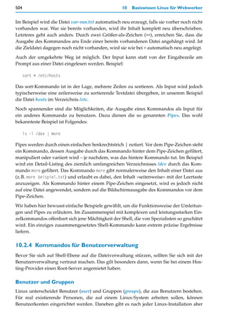 504                                                10   Basiswissen Linux für Webworker


Im Beispiel wird die Datei var-run.txt automatisch neu erzeugt, falls sie vorher noch nicht
vorhanden war. War sie bereits vorhanden, wird ihr Inhalt komplett neu überschrieben.
Letzteres geht auch anders. Durch zwei Größer-als-Zeichen (>>), erreichen Sie, dass die
Ausgabe des Kommandos ans Ende einer bereits vorhandenen Datei angehängt wird. Ist
die Zieldatei dagegen noch nicht vorhanden, wird sie wie bei > automatisch neu angelegt.

Auch der umgekehrte Weg ist möglich. Der Input kann statt von der Eingabezeile am
Prompt aus einer Datei eingelesen werden. Beispiel:

      sort < /etc/hosts

Das sort-Kommando ist in der Lage, mehrere Zeilen zu sortieren. Als Input wird jedoch
typischerweise eine zeilenweise zu sortierende Textdatei übergeben, in unserem Beispiel
die Datei hosts im Verzeichnis /etc.

Noch spannender sind die Möglichkeiten, die Ausgabe eines Kommandos als Input für
ein anderes Kommando zu benutzen. Dazu dienen die so genannten Pipes. Das wohl
bekannteste Beispiel ist Folgendes:

      ls -l /dev | more

Pipes werden durch einen einfachen Senkrechtstrich | notiert. Vor dem Pipe-Zeichen steht
ein Kommando, dessen Ausgabe durch das Kommando hinter dem Pipe-Zeichen gefiltert,
manipuliert oder variiert wird – je nachdem, was das hintere Kommando tut. Im Beispiel
wird ein Detail-Listing des ziemlich umfangreichen Verzeichnisses /dev durch das Kom-
mando more gefiltert. Das Kommando more gibt normalerweise den Inhalt einer Datei aus
(z.B. more beispiel.txt) und erlaubt es dabei, den Inhalt »seitenweise« mit der Leertaste
anzuzeigen. Als Kommando hinter einem Pipe-Zeichen eingesetzt, wird es jedoch nicht
auf eine Datei angewendet, sondern auf die Bildschirmausgabe des Kommandos vor dem
Pipe-Zeichen.

Wir haben hier bewusst einfache Beispiele gewählt, um die Funktionsweise der Umleitun-
gen und Pipes zu erläutern. Im Zusammenspiel mit komplexen und leistungsstarken Ein-
zelkommandos offenbart sich jene Mächtigkeit der Shell, die von Spezialisten so geschätzt
wird. Ein einziges zusammengesetztes Shell-Kommando kann extrem präzise Ergebnisse
liefern.

10.2.4 Kommandos für Benutzerverwaltung
Bevor Sie sich auf Shell-Ebene auf die Dateiverwaltung stürzen, sollten Sie sich mit der
Benutzerverwaltung vertraut machen. Das gilt besonders dann, wenn Sie bei einem Hos-
ting-Provider einen Root-Server angemietet haben.

Benutzer und Gruppen
Linux unterscheidet Benutzer (user) und Gruppen (groups), die aus Benutzern bestehen.
Für real existierende Personen, die auf einem Linux-System arbeiten sollen, können
Benutzerkonten eingerichtet werden. Daneben gibt es nach jeder Linux-Installation aber
 