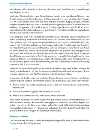 Arbeiten auf Shell-Ebene                                                                505


auch diverse nicht menschliche Benutzer, die intern zum Ausführen von Anwendungen
usw. benötigt werden.

Nach einer Neuinstallation eines Linux-Systems hat der erste und oberste Benutzer den
Benutzernamen root. Dieser Benutzer gehört unter anderem einer gleichnamigen Gruppe
root an. Der Benutzer root kann nun nach Belieben weitere Gruppen anlegen, Benutzer
anlegen und jeden Benutzer einer oder mehreren Gruppen zuweisen. Gehört ein Benutzer
mehreren Gruppen an, gilt eine Gruppe als Primärgruppe. Benutzer, die der Gruppe root
zugeordnet werden, haben ebenso wie der Benutzer root selbst root-Rechte und gehören
damit zu den Systemadministratoren.

Das klingt alles noch recht abstrakt. Interessant wird das Benutzer- und Gruppenkonzept
erst in Verbindung mit Rechten auf Verzeichnisse und Dateien. Jedes Verzeichnis und jede
Datei gehören nach Erzeugung demjenigen Benutzer, der das Verzeichnis oder die Datei
erzeugt hat. Außerdem gehören sie der Gruppe, welche die Primärgruppe des Benutzers
ist. Für jedes Verzeichnis und jede Datei lässt sich nun festlegen, welche Rechte der Benut-
zer selbst daran hat, welche Rechte andere Mitglieder der gleichen Primärgruppe daran
haben und welche Rechte der »Rest der Welt« hat, also andere Benutzer, die nicht der glei-
chen Primärgruppe angehören. Zur Verfügung stehen Leserecht, Schreibrecht und bei aus-
führbaren Dateien wie Programmen, Scripts oder Kommandos auch Ausführrecht. Auf
die Dateirechte gehen wir in Zusammenhang mit den Kommandos zur Dateiverwaltung
(Abschnitt 10.2.5) noch näher ein.

Wenn Sie bei einem Hosting-Provider einen Root-Server angemietet haben, erhalten Sie
häufig nur das Passwort für den Benutzer root, also für den Administratorzugang. Benut-
zername ist dann root und das Passwort jenes, das Sie erhalten haben.

In der Unix-Welt gibt es ein paar wichtige Regeln, die zum eigenen Schutz, zum Schutz
anderer auf dem Rechner arbeitender Benutzer und zum Schutz von Daten sinnvoll sind:

   Ändere deine Passwörter regelmäßig und so, dass sie niemand kennt und niemand
   erraten kann.
   Melde dich bei Fernzugang nicht als Benutzer root an.

   Arbeite nur als Benutzer root, wenn es die Arbeit erfordert.

Beim ersten Anmelden an einem Root-Server, für den Sie nur die Benutzerdaten für root
erhalten haben, müssen Sie zumindest mal gegen die zweite der genannten Regeln ver-
stoßen. Um sich an die Regeln zu halten, sollten Sie jedoch baldmöglichst das erhaltene
Passwort für den Benutzer root ändern und außerdem sinnvolle, Ihrem Projektbedarf ent-
sprechende Benutzer anlegen, die keine root-Rechte haben.

Passwort ändern
Das Passwort des Benutzers, als der Sie am System angemeldet sind, können Sie am Shell-
Prompt ändern durch Eingabe von:

   passwd
 