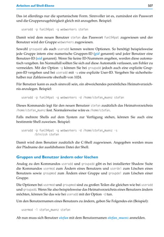 Arbeiten auf Shell-Ebene                                                              507


Das ist allerdings nur die spartanischste Form. Sinnvoller ist es, zumindest ein Passwort
und die Gruppenzugehörigkeit gleich mit anzugeben. Beispiel:

   useradd -p fun194pat -g webworkers stefan

Damit wird dem neuen Benutzer stefan das Passwort fun194pat zugewiesen und der
Benutzer wird der Gruppe webworkers zugewiesen.

Sowohl groupadd als auch useradd kennen weitere Optionen. So benötigt beispielsweise
jede Gruppe intern eine numerische Gruppen-ID (gid genannt) und jeder Benutzer eine
Benutzer-ID (uid genannt). Wenn Sie keine ID-Nummern angeben, werden diese automa-
tisch vergeben. Im Normalfall sollten Sie sich auf diese Automatik verlassen, um Fehler zu
vermeiden. Mit der Option -g können Sie bei groupadd jedoch auch eine explizite Grup-
pen-ID vergeben und bei useradd mit -u eine explizite User-ID. Vergeben Sie sicherheits-
halber nur Zahlenwerte oberhalb von 1024.

Für Benutzer kann es auch sinnvoll sein, ein abweichendes persönliches Heimatverzeich-
nis anzulegen. Beispiel:

   useradd -p fun194pat -g webworkers -d /home/stefan_muenz stefan

Dieses Kommando legt für den neuen Benutzer stefan zusätzlich das Heimatverzeichnis
/home/stefan_muenz fest. Normalerweise wäre es /home/stefan.

Falls mehrere Shells auf dem System zur Verfügung stehen, können Sie auch eine
bestimmte Shell zuweisen. Beispiel:

   useradd -p fun194pat -g webworkers -d /home/stefan_muenz -s
           /bin/csh stefan

Damit wird dem Benutzer zusätzlich die C-Shell zugewiesen. Angegeben werden muss
der Pfadname der ausführbaren Datei der Shell.

Gruppen und Benutzer ändern oder löschen
Analog zu den Kommandos useradd und groupadd gibt es bei installierter Shadow Suite
die Kommandos usermod zum Ändern eines Benutzers und userdel zum Löschen eines
Benutzers sowie groupmod zum Ändern einer Gruppe und groupdel zum Löschen einer
Gruppe.

Die Optionen bei usermod und groupmod sind zu großen Teilen die gleichen wie bei useradd
und groupadd. Wenn Sie also beispielsweise das Heimatverzeichnis eines Benutzers ändern
möchten, können Sie das wie bei useradd mit der Option -d tun.

Um den Benutzernamen eines Benutzers zu ändern, geben Sie Folgendes ein (Beispiel):

   usermod -l stefan_muenz stefan

Ab nun muss sich Benutzer stefan mit dem Benutzernamen stefan_muenz anmelden.
 