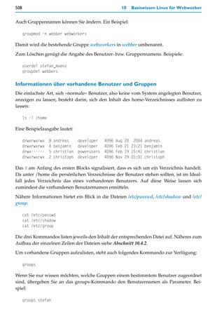 508                                                       10     Basiswissen Linux für Webworker


Auch Gruppennamen können Sie ändern. Ein Beispiel:

      groupmod -n webber webworkers

Damit wird die bestehende Gruppe webworkers in webber umbenannt.

Zum Löschen genügt die Angabe des Benutzer- bzw. Gruppennamens. Beispiele:

      userdel stefan_muenz
      groupdel webbers

Informationen über vorhandene Benutzer und Gruppen
Die einfachste Art, sich »normale« Benutzer, also keine vom System angelegten Benutzer,
anzeigen zu lassen, besteht darin, sich den Inhalt des home-Verzeichnisses auflisten zu
lassen:

      ls -l /home

Eine Beispielausgabe lautet:

      drwxrwxrwx    8   andreas     developer    4096   Aug   20 2004 andreas
      drwxrwxrwx    4   benjamin    developer    4096   Feb   21 23:21 benjamin
      drwx------    5   christian   powerusers   4096   Feb   19 15:41 christian
      drwxrwxrwx    2   christoph   developer    4096   Nov   29 01:01 christoph

Das d am Anfang des ersten Blocks signalisiert, dass es sich um ein Verzeichnis handelt.
Da unter /home die persönlichen Verzeichnisse der Benutzer stehen sollten, ist im Ideal-
fall jedes Verzeichnis das eines vorhandenen Benutzers. Auf diese Weise lassen sich
zumindest die vorhandenen Benutzernamen ermitteln.

Nähere Informationen bietet ein Blick in die Dateien /etc/passwd, /etc/shadow und /etc/
group.

      cat /etc/passwd
      cat /etc/shadow
      cat /etc/group

Die drei Kommandos listen jeweils den Inhalt der entsprechenden Datei auf. Näheres zum
Aufbau der einzelnen Zeilen der Dateien siehe Abschnitt 10.4.2.

Um vorhandene Gruppen aufzulisten, steht auch folgendes Kommando zur Verfügung:

      groups

Wenn Sie nur wissen möchten, welche Gruppen einem bestimmtem Benutzer zugeordnet
sind, übergeben Sie an das groups-Kommando den Benutzernamen als Parameter. Bei-
spiel:

      groups stefan
 