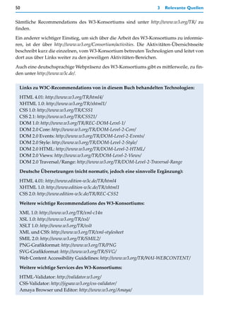 50                                                                 3   Relevante Quellen


Sämtliche Recommendations des W3-Konsortiums sind unter http://www.w3.org/TR/ zu
finden.

Ein anderer wichtiger Einstieg, um sich über die Arbeit des W3-Konsortiums zu informie-
ren, ist der über http://www.w3.org/Consortium/activities. Die Aktivitäten-Übersichtsseite
beschreibt kurz die einzelnen, vom W3-Konsortium betreuten Technologien und leitet von
dort aus über Links weiter zu den jeweiligen Aktivitäten-Bereichen.
Auch eine deutschsprachige Webpräsenz des W3-Konsortiums gibt es mittlerweile, zu fin-
den unter http://www.w3c.de/.


 Links zu W3C-Recommendations von in diesem Buch behandelten Technologien:

 HTML 4.01: http://www.w3.org/TR/html4/
 XHTML 1.0: http://www.w3.org/TR/xhtml1/
 CSS 1.0: http://www.w3.org/TR/CSS1
 CSS 2.1: http://www.w3.org/TR/CSS21/
 DOM 1.0: http://www.w3.org/TR/REC-DOM-Level-1/
 DOM 2.0 Core: http://www.w3.org/TR/DOM-Level-2-Core/
 DOM 2.0 Events: http://www.w3.org/TR/DOM-Level-2-Events/
 DOM 2.0 Style: http://www.w3.org/TR/DOM-Level-2-Style/
 DOM 2.0 HTML: http://www.w3.org/TR/DOM-Level-2-HTML/
 DOM 2.0 Views: http://www.w3.org/TR/DOM-Level-2-Views/
 DOM 2.0 Traversal/Range: http://www.w3.org/TR/DOM-Level-2-Traversal-Range

 Deutsche Übersetzungen (nicht normativ, jedoch eine sinnvolle Ergänzung):

 HTML 4.01: http://www.edition-w3c.de/TR/html4
 XHTML 1.0: http://www.edition-w3c.de/TR/xhtml1
 CSS 2.0: http://www.edition-w3c.de/TR/REC-CSS2

 Weitere wichtige Recommendations des W3-Konsortiums:
 XML 1.0: http://www.w3.org/TR/xml-c14n
 XSL 1.0: http://www.w3.org/TR/xsl/
 XSLT 1.0: http://www.w3.org/TR/xslt
 XML und CSS: http://www.w3.org/TR/xml-stylesheet
 SMIL 2.0: http://www.w3.org/TR/SMIL2/
 PNG-Grafikformat: http://www.w3.org/TR/PNG
 SVG-Grafikformat: http://www.w3.org/TR/SVG/
 Web Content Accessibility Guidelines: http://www.w3.org/TR/WAI-WEBCONTENT/

 Weitere wichtige Services des W3-Konsortiums:

 HTML-Validator: http://validator.w3.org/
 CSS-Validator: http://jigsaw.w3.org/css-validator/
 Amaya Browser und Editor: http://www.w3.org/Amaya/
 