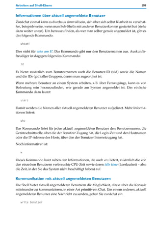 Arbeiten auf Shell-Ebene                                                               509


Informationen über aktuell angemeldete Benutzer
Zunächst einmal kann es durchaus sinnvoll sein, sich über sich selbst Klarheit zu verschaf-
fen, beispielsweise, wenn man Sub-Shells mit anderen Benutzerkonten gestartet hat (siehe
dazu weiter unten). Um herauszufinden, als wer man selber gerade angemeldet ist, gibt es
das folgende Kommando:

   whoami

Dies steht für who am I?. Das Kommando gibt nur den Benutzernamen aus. Auskunfts-
freudiger ist dagegen folgendes Kommando:

   id

Es bietet zusätzlich zum Benutzernamen auch die Benutzer-ID (uid) sowie die Namen
und die IDs (gid) aller Gruppen, denen man zugeordnet ist.

Wenn mehrere Benutzer an einem System arbeiten, z.B. über Fernzugänge, kann es von
Bedeutung sein herauszufinden, wer gerade am System angemeldet ist. Das einfache
Kommando dazu lautet:

   users

Damit werden die Namen aller aktuell angemeldeten Benutzer aufgelistet. Mehr Informa-
tionen liefert:

   who

Das Kommando listet für jeden aktuell angemeldeten Benutzer den Benutzernamen, die
Geräteschnittstelle, über die der Benutzer Zugang hat, die Login-Zeit und den Hostnamen
oder die IP-Adresse des Hosts, über den der Benutzer Internetzugang hat.

Noch informativer ist:

   w

Dieses Kommando listet neben den Informationen, die auch who liefert, zusätzlich die von
den einzelnen Benutzern verbrauchte CPU-Zeit sowie deren idle time (Leerlaufzeit – also
die Zeit, in der Sie das System nicht beschäftigt haben) auf.

Kommunikation mit aktuell angemeldeten Benutzern
Die Shell bietet aktuell angemeldeten Benutzern die Möglichkeit, direkt über die Konsole
miteinander zu kommunizieren, in einer Art primitivem Chat. Um einem anderen, aktuell
angemeldeten Benutzer eine Nachricht zu senden, geben Sie zunächst ein:

   write Benutzer
 
