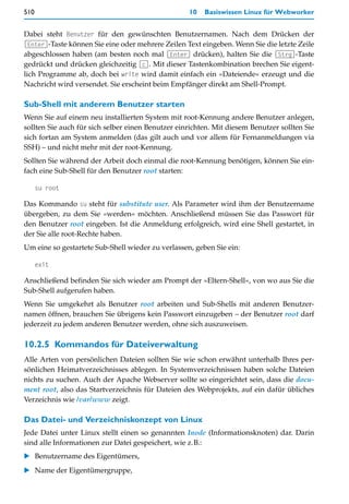510                                                10   Basiswissen Linux für Webworker


Dabei steht Benutzer für den gewünschten Benutzernamen. Nach dem Drücken der
(Enter)-Taste können Sie eine oder mehrere Zeilen Text eingeben. Wenn Sie die letzte Zeile
abgeschlossen haben (am besten noch mal (Enter) drücken), halten Sie die (Strg)-Taste
gedrückt und drücken gleichzeitig (c). Mit dieser Tastenkombination brechen Sie eigent-
lich Programme ab, doch bei write wird damit einfach ein »Dateiende« erzeugt und die
Nachricht wird versendet. Sie erscheint beim Empfänger direkt am Shell-Prompt.

Sub-Shell mit anderem Benutzer starten
Wenn Sie auf einem neu installierten System mit root-Kennung andere Benutzer anlegen,
sollten Sie auch für sich selber einen Benutzer einrichten. Mit diesem Benutzer sollten Sie
sich fortan am System anmelden (das gilt auch und vor allem für Fernanmeldungen via
SSH) – und nicht mehr mit der root-Kennung.
Sollten Sie während der Arbeit doch einmal die root-Kennung benötigen, können Sie ein-
fach eine Sub-Shell für den Benutzer root starten:

      su root

Das Kommando su steht für substitute user. Als Parameter wird ihm der Benutzername
übergeben, zu dem Sie »werden« möchten. Anschließend müssen Sie das Passwort für
den Benutzer root eingeben. Ist die Anmeldung erfolgreich, wird eine Shell gestartet, in
der Sie alle root-Rechte haben.
Um eine so gestartete Sub-Shell wieder zu verlassen, geben Sie ein:

      exit

Anschließend befinden Sie sich wieder am Prompt der »Eltern-Shell«, von wo aus Sie die
Sub-Shell aufgerufen haben.
Wenn Sie umgekehrt als Benutzer root arbeiten und Sub-Shells mit anderen Benutzer-
namen öffnen, brauchen Sie übrigens kein Passwort einzugeben – der Benutzer root darf
jederzeit zu jedem anderen Benutzer werden, ohne sich auszuweisen.

10.2.5 Kommandos für Dateiverwaltung
Alle Arten von persönlichen Dateien sollten Sie wie schon erwähnt unterhalb Ihres per-
sönlichen Heimatverzeichnisses ablegen. In Systemverzeichnissen haben solche Dateien
nichts zu suchen. Auch der Apache Webserver sollte so eingerichtet sein, dass die docu-
ment root, also das Startverzeichnis für Dateien des Webprojekts, auf ein dafür übliches
Verzeichnis wie /var/www zeigt.

Das Datei- und Verzeichniskonzept von Linux
Jede Datei unter Linux stellt einen so genannten Inode (Informationsknoten) dar. Darin
sind alle Informationen zur Datei gespeichert, wie z.B.:
   Benutzername des Eigentümers,
   Name der Eigentümergruppe,
 