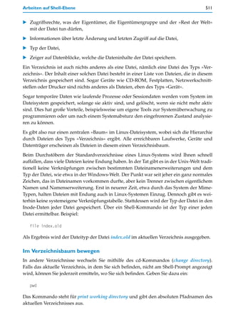 Arbeiten auf Shell-Ebene                                                                511


   Zugriffsrechte, was der Eigentümer, die Eigentümergruppe und der »Rest der Welt«
   mit der Datei tun dürfen,

   Informationen über letzte Änderung und letzten Zugriff auf die Datei,

   Typ der Datei,

   Zeiger auf Datenblöcke, welche die Dateninhalte der Datei speichern.

Ein Verzeichnis ist auch nichts anderes als eine Datei, nämlich eine Datei des Typs »Ver-
zeichnis«. Der Inhalt einer solchen Datei besteht in einer Liste von Dateien, die in diesem
Verzeichnis gespeichert sind. Sogar Geräte wie CD-ROM, Festplatten, Netzwerkschnitt-
stellen oder Drucker sind nichts anderes als Dateien, eben des Typs »Gerät«.

Sogar temporäre Daten wie laufende Prozesse oder Sessiondaten werden vom System im
Dateisystem gespeichert, solange sie aktiv sind, und gelöscht, wenn sie nicht mehr aktiv
sind. Dies hat große Vorteile, beispielsweise um eigene Tools zur Systemüberwachung zu
programmieren oder um nach einem Systemabsturz den eingefrorenen Zustand analysie-
ren zu können.

Es gibt also nur einen zentralen »Baum« im Linux-Dateisystem, wobei sich die Hierarchie
durch Dateien des Typs »Verzeichnis« ergibt. Alle erreichbaren Laufwerke, Geräte und
Datenträger erscheinen als Dateien in diesem einen Verzeichnisbaum.

Beim Durchstöbern der Standardverzeichnisse eines Linux-Systems wird Ihnen schnell
auffallen, dass viele Dateien keine Endung haben. In der Tat gibt es in der Unix-Welt tradi-
tionell keine Verknüpfungen zwischen bestimmten Dateinamenerweiterungen und dem
Typ der Datei, wie etwa in der Windows-Welt. Der Punkt war seit jeher ein ganz normales
Zeichen, das in Dateinamen vorkommen durfte, aber kein Trenner zwischen eigentlichem
Namen und Namenserweiterung. Erst in neuerer Zeit, etwa durch das System der Mime-
Typen, halten Dateien mit Endung auch in Linux-Systemen Einzug. Dennoch gibt es wei-
terhin keine systemeigene Verknüpfungstabelle. Stattdessen wird der Typ der Datei in den
Inode-Daten jeder Datei gespeichert. Über ein Shell-Kommando ist der Typ einer jeden
Datei ermittelbar. Beispiel:

   file index.old

Als Ergebnis wird der Dateityp der Datei index.old im aktuellen Verzeichnis ausgegeben.

Im Verzeichnisbaum bewegen
In andere Verzeichnisse wechseln Sie mithilfe des cd-Kommandos (change directory).
Falls das aktuelle Verzeichnis, in dem Sie sich befinden, nicht am Shell-Prompt angezeigt
wird, können Sie jederzeit ermitteln, wo Sie sich befinden. Geben Sie dazu ein:

   pwd

Das Kommando steht für print working directory und gibt den absoluten Pfadnamen des
aktuellen Verzeichnisses aus.
 