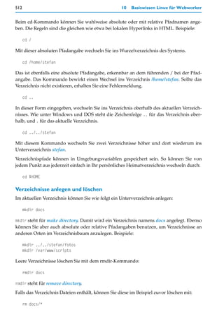 512                                                10   Basiswissen Linux für Webworker


Beim cd-Kommando können Sie wahlweise absolute oder mit relative Pfadnamen ange-
ben. Die Regeln sind die gleichen wie etwa bei lokalen Hyperlinks in HTML. Beispiele:

      cd /

Mit dieser absoluten Pfadangabe wechseln Sie ins Wurzelverzeichnis des Systems.

      cd /home/stefan

Das ist ebenfalls eine absolute Pfadangabe, erkennbar an dem führenden / bei der Pfad-
angabe. Das Kommando bewirkt einen Wechsel ins Verzeichnis /home/stefan. Sollte das
Verzeichnis nicht existieren, erhalten Sie eine Fehlermeldung.

      cd ..

In dieser Form eingegeben, wechseln Sie ins Verzeichnis oberhalb des aktuellen Verzeich-
nisses. Wie unter Windows und DOS steht die Zeichenfolge .. für das Verzeichnis ober-
halb, und . für das aktuelle Verzeichnis.

      cd ../../stefan

Mit diesem Kommando wechseln Sie zwei Verzeichnisse höher und dort wiederum ins
Unterverzeichnis stefan.
Verzeichnispfade können in Umgebungsvariablen gespeichert sein. So können Sie von
jedem Punkt aus jederzeit einfach in Ihr persönliches Heimatverzeichnis wechseln durch:

      cd $HOME

Verzeichnisse anlegen und löschen
Im aktuellen Verzeichnis können Sie wie folgt ein Unterverzeichnis anlegen:

      mkdir docs

mkdir steht für make directory. Damit wird ein Verzeichnis namens docs angelegt. Ebenso
können Sie aber auch absolute oder relative Pfadangaben benutzen, um Verzeichnisse an
anderen Orten im Verzeichnisbaum anzulegen. Beispiele:

      mkdir ../../stefan/fotos
      mkdir /var/www/scripts

Leere Verzeichnisse löschen Sie mit dem rmdir-Kommando:

      rmdir docs

rmdir steht für remove directory.

Falls das Verzeichnis Dateien enthält, können Sie diese im Beispiel zuvor löschen mit:

      rm docs/*
 