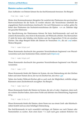 Arbeiten auf Shell-Ebene                                                              513


Dateien suchen und filtern
Zum Auffinden von Dateien können Sie das find-Kommando benutzen. Ein Beispiel:

   find /etc -name *.conf

Hinter dem Kommandonamen übergeben Sie zunächst den Pfadnamen des gewünschten
Startverzeichnisses für die Suche. Es werden rekursiv alle Verzeichnisse unterhalb des
angegebenen Startverzeichnisses durchsucht. Um nach Dateinamen zu suchen, geben Sie
hinter dem Pfadnamen des Suchstartverzeichnisses die Option -name an. Dahinter folgt
der gesuchte Dateiname.

Zur Spezifizierung des Dateinamens können Sie beim find-Kommando und auch bei
anderen Kommandos, etwa beim ls-Kommando, mit Wildcards arbeiten. Das Sternzeichen
(*) steht für keine oder beliebig viele Zeichen und das Fragezeichen (?) für ein einzelnes
Zeichen. Das obige Beispiel findet alle Dateien im Verzeichnis /etc, die auf .conf enden.
Weitere Beispiele:

   find / -name httpd.conf

Dieses Kommando durchsucht den gesamten Verzeichnisbaum beginnend vom Wurzel-
verzeichnis nach einer bestimmten Datei, nämlich nach httpd.conf.

   find / -name httpd.conf

Dieses Kommando durchsucht den gesamten Verzeichnisbaum beginnend vom Wurzel-
verzeichnis:

   find / -name ?.???

Dieses Kommando findet alle Dateien im System, die eine Dateiendung mit drei Zeichen
haben und einen Namen davor, der nur ein Zeichen hat, also etwa x.gif.

Neben den beiden Wildcard-Zeichen gibt es auch noch die Möglichkeit, mithilfe eckiger
Klammern einen Zeichenbereich anzugeben. Ein Beispiel:

   find / -name [abc]?.g*

Dieses Kommando findet alle Dateien im System, die mit a, b oder c beginnen, dann noch
ein weiteres Zeichen haben, dann einen Punkt und dahinter eine Dateiendung, beginnend
mit g.

   find / -name [A-Za-z].*

Dieses Kommando findet alle Dateien, deren Name nur aus einem Groß- oder Kleinbuch-
staben besteht und aus einer beliebigen Dateiendung.
Das find-Kommando ist noch wesentlich mächtiger, als Dateien nur nach Namen oder
Namensteilen zu suchen. Zum einen kann find auch nach ganz anderen Kriterien wie
 