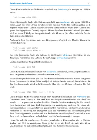 Arbeiten auf Shell-Ebene                                                             515


Dieses Kommando findet alle Dateien unterhalb von /var/www, die weniger als 100 Byte
haben.

   find /var/www -size 1080c

Dieses Kommando findet alle Dateien unterhalb von /var/www, die genau 1080 Byte
haben. Auch bei -size können Sie also explizit positive Werte (für »Dateien größer als«),
negative Werte (für »Dateien kleiner als«) und vorzeichenlose Werte (für »Dateien mit
genau der angegebenen Größe«) angeben. Hinter dem Wert kann ein kleines k (für »Wert
wird als Anzahl Kilobyte« interpretiert) oder ein kleines c (für »Wert wird als Anzahl
Byte« interpretiert) folgen.

Auch nach dem Eigentümer oder der Gruppenzugehörigkeit von Dateien können Sie
suchen. Beispiele:

   find /var/www -user stefan
   find /var/www -group webworkers

Das erste Kommando findet alle Dateien, für die Benutzer stefan der Eigentümer ist und
das zweite Kommando alle Dateien, die der Gruppe webworkers gehören.

Und noch ein letztes Beispiel für Suchoptionen:

   find /var/www -perm 751

Dieses Kommando findet unterhalb von /var/www alle Dateien, deren Zugriffsrechte auf
oktal 751 gesetzt sind (siehe dazu auch Abschnitt 10.2.6).

In den bisherigen Beispielen gibt das find-Kommando einfach nur die Namen der gefun-
denen Dateien aus. In vielen Fällen sind jedoch weitere Details sinnvoll. Dazu können Sie
das find-Kommando mit dem ls-Kommando über die exec-Option verbinden. Ein Bei-
spiel:

   find /var/www -size +200k -exec ls -l {} ;

Dieses Beispiel findet wie schon weiter oben beschrieben unterhalb von /var/www alle
Dateien mit einer Größe von über 200 Kbyte. Auf die gefundenen Dateien wird das Kom-
mando ls -l angewendet, welches detailliert über die Dateien Auskunft gibt. Um ein sol-
ches Kommando mit dem find-Kommando zu verknüpfen, notieren Sie hinter der
Suchspezifikation -exec, gefolgt vom gewünschten Kommando. Die leeren geschweiften
Klammern {} sind nötig, um anzugeben, dass das Kommando auf jede einzelne gefun-
dene Datei angewendet werden soll. Am Ende eines so verknüpften Kommandos muss
dann noch ein Leerzeichen, ein Backslash  und ein Semikolon notiert werden.

Hüten Sie sich als unerfahrener Benutzer jedoch davor, Kommandos wie rm (Dateien
löschen) mit find zu verknüpfen. Dann genügt schon ein Tippfehler oder eine kleine
Unachtsamkeit bei der Kommandoeingabe, um eine Katastrophe auszulösen.
 