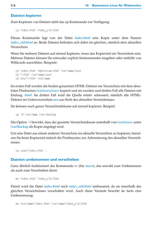 516                                                10   Basiswissen Linux für Webworker


Dateien kopieren
Zum Kopieren von Dateien steht das cp-Kommando zur Verfügung:

      cp index.html index_old.html

Dieses Kommando legt von der Datei index.html eine Kopie unter dem Namen
index_old.html an. Beide Dateien befinden sich dabei im gleichen, nämlich dem aktuellen
Verzeichnis.

Wenn Sie mehrere Dateien auf einmal kopieren, muss das Kopierziel ein Verzeichnis sein.
Mehrere Dateien können Sie entweder explizit hintereinander eingeben oder mithilfe von
Wildcards auswählen. Beispiele:

      cp index.html impressum.html /var/www/save
      cp *.html /var/www/save
      cp neu/*.html /var/www

Im ersten Fall werden die beiden genannten HTML-Dateien ins Verzeichnis mit dem abso-
luten Pfadnamen /var/www/save kopiert und im zweiten und dritten Fall alle Dateien mit
Endung .html. Im dritten Fall wird die Quelle relativ adressiert, nämlich alle HTML-
Dateien im Unterverzeichnis neu aus Sicht des aktuellen Verzeichnisses.

Sie können auch ganze Verzeichnisbäume auf einmal kopieren. Beispiel:

      cp -R /var/www /var/backup

Die Option -R bewirkt, dass der gesamte Verzeichnisbaum unterhalb von /var/www unter
/var/backup als Kopie angelegt wird.

Um eine Datei aus einem anderen Verzeichnis ins aktuelle Verzeichnis zu kopieren, benut-
zen Sie beim Kopierziel einfach die Punktsyntax zur Adressierung des aktuellen Verzeich-
nisses:

      cp save/index.html .

Dateien umbenennen und verschieben
Ganz ähnlich funktioniert das Kommando mv (für move), das sowohl zum Umbenennen
als auch zum Verschieben dient:

      mv index.html index_old.html

Damit wird die Datei index.html nach index_old.html umbenannt, da sie innerhalb des
gleichen Verzeichnisses verschoben wird. Auch diese Variante bewirkt de facto eine
Umbenennung:

      mv /var/www/index.html /var/www/index_old.html
 