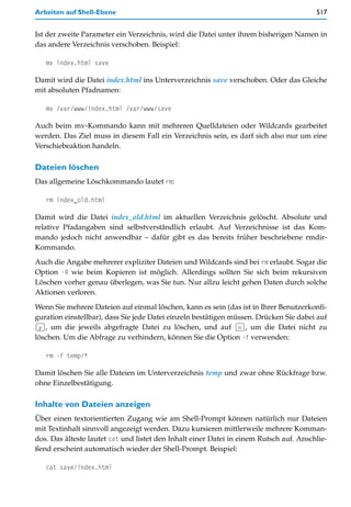 Arbeiten auf Shell-Ebene                                                                517


Ist der zweite Parameter ein Verzeichnis, wird die Datei unter ihrem bisherigen Namen in
das andere Verzeichnis verschoben. Beispiel:

   mv index.html save

Damit wird die Datei index.html ins Unterverzeichnis save verschoben. Oder das Gleiche
mit absoluten Pfadnamen:

   mv /var/www/index.html /var/www/save

Auch beim mv-Kommando kann mit mehreren Quelldateien oder Wildcards gearbeitet
werden. Das Ziel muss in diesem Fall ein Verzeichnis sein, es darf sich also nur um eine
Verschiebeaktion handeln.

Dateien löschen
Das allgemeine Löschkommando lautet rm:

   rm index_old.html

Damit wird die Datei index_old.html im aktuellen Verzeichnis gelöscht. Absolute und
relative Pfadangaben sind selbstverständlich erlaubt. Auf Verzeichnisse ist das Kom-
mando jedoch nicht anwendbar – dafür gibt es das bereits früher beschriebene rmdir-
Kommando.
Auch die Angabe mehrerer expliziter Dateien und Wildcards sind bei rm erlaubt. Sogar die
Option -R wie beim Kopieren ist möglich. Allerdings sollten Sie sich beim rekursiven
Löschen vorher genau überlegen, was Sie tun. Nur allzu leicht gehen Daten durch solche
Aktionen verloren.

Wenn Sie mehrere Dateien auf einmal löschen, kann es sein (das ist in Ihrer Benutzerkonfi-
guration einstellbar), dass Sie jede Datei einzeln bestätigen müssen. Drücken Sie dabei auf
(y), um die jeweils abgefragte Datei zu löschen, und auf (n), um die Datei nicht zu
löschen. Um die Abfrage zu verhindern, können Sie die Option -f verwenden:

   rm -f temp/*

Damit löschen Sie alle Dateien im Unterverzeichnis temp und zwar ohne Rückfrage bzw.
ohne Einzelbestätigung.

Inhalte von Dateien anzeigen
Über einen textorientierten Zugang wie am Shell-Prompt können natürlich nur Dateien
mit Textinhalt sinnvoll angezeigt werden. Dazu kursieren mittlerweile mehrere Komman-
dos. Das älteste lautet cat und listet den Inhalt einer Datei in einem Rutsch auf. Anschlie-
ßend erscheint automatisch wieder der Shell-Prompt. Beispiel:

   cat save/index.html
 