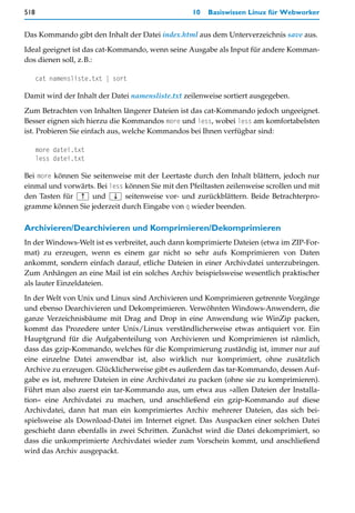 518                                               10   Basiswissen Linux für Webworker


Das Kommando gibt den Inhalt der Datei index.html aus dem Unterverzeichnis save aus.

Ideal geeignet ist das cat-Kommando, wenn seine Ausgabe als Input für andere Komman-
dos dienen soll, z.B.:

      cat namensliste.txt | sort

Damit wird der Inhalt der Datei namensliste.txt zeilenweise sortiert ausgegeben.

Zum Betrachten von Inhalten längerer Dateien ist das cat-Kommando jedoch ungeeignet.
Besser eignen sich hierzu die Kommandos more und less, wobei less am komfortabelsten
ist. Probieren Sie einfach aus, welche Kommandos bei Ihnen verfügbar sind:

      more datei.txt
      less datei.txt

Bei more können Sie seitenweise mit der Leertaste durch den Inhalt blättern, jedoch nur
einmal und vorwärts. Bei less können Sie mit den Pfeiltasten zeilenweise scrollen und mit
den Tasten für (½) und (¼) seitenweise vor- und zurückblättern. Beide Betrachterpro-
gramme können Sie jederzeit durch Eingabe von q wieder beenden.

Archivieren/Dearchivieren und Komprimieren/Dekomprimieren
In der Windows-Welt ist es verbreitet, auch dann komprimierte Dateien (etwa im ZIP-For-
mat) zu erzeugen, wenn es einem gar nicht so sehr aufs Komprimieren von Daten
ankommt, sondern einfach darauf, etliche Dateien in einer Archivdatei unterzubringen.
Zum Anhängen an eine Mail ist ein solches Archiv beispielsweise wesentlich praktischer
als lauter Einzeldateien.

In der Welt von Unix und Linux sind Archivieren und Komprimieren getrennte Vorgänge
und ebenso Dearchivieren und Dekomprimieren. Verwöhnten Windows-Anwendern, die
ganze Verzeichnisbäume mit Drag and Drop in eine Anwendung wie WinZip packen,
kommt das Prozedere unter Unix/Linux verständlicherweise etwas antiquiert vor. Ein
Hauptgrund für die Aufgabenteilung von Archivieren und Komprimieren ist nämlich,
dass das gzip-Kommando, welches für die Komprimierung zuständig ist, immer nur auf
eine einzelne Datei anwendbar ist, also wirklich nur komprimiert, ohne zusätzlich
Archive zu erzeugen. Glücklicherweise gibt es außerdem das tar-Kommando, dessen Auf-
gabe es ist, mehrere Dateien in eine Archivdatei zu packen (ohne sie zu komprimieren).
Führt man also zuerst ein tar-Kommando aus, um etwa aus »allen Dateien der Installa-
tion« eine Archivdatei zu machen, und anschließend ein gzip-Kommando auf diese
Archivdatei, dann hat man ein komprimiertes Archiv mehrerer Dateien, das sich bei-
spielsweise als Download-Datei im Internet eignet. Das Auspacken einer solchen Datei
geschieht dann ebenfalls in zwei Schritten. Zunächst wird die Datei dekomprimiert, so
dass die unkomprimierte Archivdatei wieder zum Vorschein kommt, und anschließend
wird das Archiv ausgepackt.
 