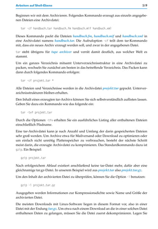 Arbeiten auf Shell-Ebene                                                               519


Beginnen wir mit dem Archivieren. Folgendes Kommando erzeugt aus einzeln angegebe-
nen Dateien eine Archivdatei:

   tar -cf handbuch.tar handbuch.fm handbuch.mif handbuch.xml

Dieses Kommando packt die Dateien handbuch.fm, handbuch.mif und handbuch.xml in
eine Archivdatei namens handbuch.tar. Die Aufrufoption -cf teilt dem tar-Kommando
mit, dass ein neues Archiv erzeugt werden soll, und zwar in der angegebenen Datei.

tar steht übrigens für tape archiver und verrät damit deutlich, aus welcher Welt es
stammt.

Um ein ganzes Verzeichnis mitsamt Unterverzeichnisstruktur in eine Archivdatei zu
packen, wechseln Sie zunächst am besten in das betreffende Verzeichnis. Das Packen kann
dann durch folgendes Kommando erfolgen:

   tar -cf projekt.tar *

Alle Dateien und Verzeichnisse werden in die Archivdatei projekt.tar gepackt. Unterver-
zeichnisstrukturen bleiben erhalten.

Den Inhalt eines erzeugten tar-Archivs können Sie sich selbstverständlich auflisten lassen.
Geben Sie dazu ein Kommando wie das folgende ein:

   tar -tvf projekt.tar

Durch die Optionen -tfv erhalten Sie ein ausführliches Listing aller enthaltenen Dateien
einschließlich Pfadname.

Eine tar-Archivdatei kann je nach Anzahl und Umfang der darin gespeicherten Dateien
sehr groß werden. Um Archive etwa für Mailversand oder Download zu optimieren oder
um einfach nicht unnötig Plattenspeicher zu verbrauchen, besteht der nächste Schritt
meist darin, die erzeugte Archivdatei zu komprimieren. Das Standardkommando dazu ist
gzip. Ein Beispiel:

   gzip projekt.tar

Nach erfolgreichem Ablauf existiert anschließend keine tar-Datei mehr, dafür aber eine
gleichnamige tar.gz-Datei. In unserem Beispiel wird aus projekt.tar also projekt.tar.gz.

Um den Inhalt der archivierten Datei zu überprüfen, können Sie die Option -l benutzen:

   gzip -l projekt.tar.gz

Ausgegeben werden Informationen zur Kompressionsdichte sowie Name und Größe der
archivierten Datei.

Die meisten Downloads mit Linux-Software liegen in diesem Format vor, also in einer
Datei mit der Endung tar.gz. Um etwa nach einem Download an die in einer solchen Datei
enthaltenen Daten zu gelangen, müssen Sie die Datei zuerst dekomprimieren. Legen Sie
 