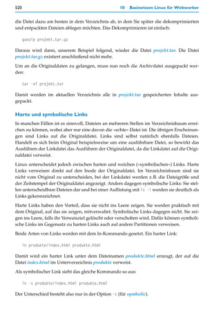 520                                                10   Basiswissen Linux für Webworker


die Datei dazu am besten in dem Verzeichnis ab, in dem Sie später die dekomprimierten
und entpackten Dateien ablegen möchten. Das Dekomprimieren ist einfach:

      gunzip projekt.tar.gz

Daraus wird dann, unserem Beispiel folgend, wieder die Datei projekt.tar. Die Datei
projekt.tar.gz existiert anschließend nicht mehr.

Um an die Originaldaten zu gelangen, muss nun noch die Archivdatei ausgepackt wer-
den:

      tar -xf projekt.tar

Damit werden im aktuellen Verzeichnis alle in projekt.tar gespeicherten Inhalte aus-
gepackt.

Harte und symbolische Links
In manchen Fällen ist es sinnvoll, Dateien an mehreren Stellen im Verzeichnisbaum errei-
chen zu können, wobei aber nur eine davon die »echte« Datei ist. Die übrigen Erscheinun-
gen sind Links auf die Originaldatei. Links sind selbst natürlich ebenfalls Dateien.
Handelt es sich beim Original beispielsweise um eine ausführbare Datei, so bewirkt das
Ausführen der Linkdatei das Ausführen der Originaldatei, da die Linkdatei auf die Origi-
naldatei verweist.

Linux unterscheidet jedoch zwischen harten und weichen (»symbolischen«) Links. Harte
Links verweisen direkt auf den Inode der Originaldatei. Im Verzeichnisbaum sind sie
nicht vom Original zu unterscheiden, bei der Linkdatei werden z.B. die Dateigröße und
der Zeitstempel der Originaldatei angezeigt. Anders dagegen symbolische Links: Sie stel-
len unterscheidbare Dateien dar und bei einer Auflistung mit ls -l werden sie deutlich als
Links gekennzeichnet.

Harte Links haben den Vorteil, dass sie nicht ins Leere zeigen. Sie werden praktisch mit
dem Original, auf das sie zeigen, mitverwaltet. Symbolische Links dagegen nicht. Sie zei-
gen ins Leere, falls ihr Verweisziel gelöscht oder verschoben wird. Dafür können symboli-
sche Links im Gegensatz zu harten Links auch auf andere Partitionen verweisen.

Beide Arten von Links werden mit dem ln-Kommando gesetzt. Ein harter Link:

      ln produkte/index.html produkte.html

Damit wird ein harter Link unter dem Dateinamen produkte.html erzeugt, der auf die
Datei index.html im Unterverzeichnis produkte verweist.

Als symbolischer Link sieht das gleiche Kommando so aus:

      ln -s produkte/index.html produkte.html

Der Unterschied besteht also nur in der Option -s (für symbolic).
 