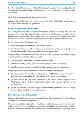 Arbeiten auf Shell-Ebene                                                              521


Jede der beiden Dateien kann in beiden Fällen beispielsweise im Browser aufgerufen oder
mit einem Editor zum Bearbeiten geöffnet werden. Der Link leitet dabei einfach zum Ori-
ginal weiter.

10.2.6 Kommandos für Zugriffsrechte
Zugriffsrechte auf Dateien sind in einem Linux-System der Schlüssel für die Rechte, die
ein eingerichteter Benutzer am System hat.

Benutzertypen und Zugriffsarten
Jede Datei gehört nach dem Erzeugen dem Benutzer, von dem sie erzeugt wird, und der
Gruppe, welche die Primärgruppe dieses Benutzers ist. Insgesamt werden für die
Zugriffsrechte auf eine Datei (das können nach dem Dateikonzept von Linux also auch
Verzeichnisse, Geräte oder laufende Prozesse sein) drei Benutzertypen unterschieden:

1. der Benutzer, dem die Datei gehört,
2. die Primärgruppe des Benutzers, dem die Datei gehört,

3. der »Rest der Welt«, worunter alle Benutzer mit Zugang zum System verstanden wer-
   den, die nicht zur Primärgruppe des Dateieigentümers gehören.

Für jeden dieser drei Benutzertypen wird bei jeder Datei festgelegt, was der Benutzertyp
mit der Datei tun darf. Unterschieden werden:

1. Lesen erlaubt ja/nein (also z.B. Ansehen oder Kopieren),
2. Schreiben erlaubt ja/nein (also z.B. Bearbeiten, Löschen oder Verschieben),

3. Ausführen erlaubt ja/nein (nur bei Scripts, Programmen usw. von Bedeutung).

Daraus ergeben sich logische Kombinationen wie die folgenden Beispiele:
   Der Benutzer darf die Datei lesen und schreiben, die Mitglieder seiner Primärgruppe
   dürfen sie lesen und der Rest der Welt darf sie weder lesen noch schreiben.

   Der Benutzer darf die Datei lesen, schreiben und ausführen. Andere Mitglieder seiner
   Primärgruppe dürfen sie lesen und ausführen. Sonst darf niemand irgendetwas mit
   der Datei tun.

   Sowohl der Benutzer als auch die Mitglieder seiner Primärgruppe als auch alle übrigen
   Benutzer dürfen die Datei lesen und schreiben.

Darstellung von Zugriffsrechten
Zugriffsrechte auf Dateien werden an verschiedenen Stellen angezeigt. Ein Beispiel sind
ausführliche Verzeichnis-Listings mit ls -l.

Wenn Sie Verzeichnisinhalte mit ls -l auflisten, werden in der ersten Spalte die Datei-
rechte und der Typ der Datei angezeigt. Das allererste Zeichen signalisiert dabei den Typ.
Wenn es sich um eine normale Datei handelt, wird ein Minuszeichen (-) angezeigt. Ist die
 