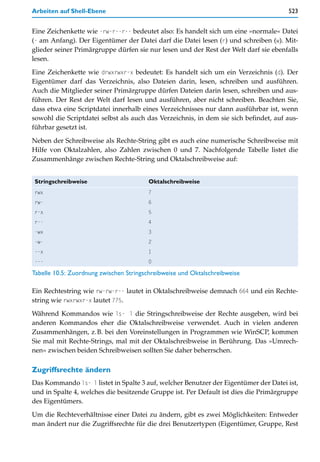 Arbeiten auf Shell-Ebene                                                              523


Eine Zeichenkette wie -rw-r--r-- bedeutet also: Es handelt sich um eine »normale« Datei
(- am Anfang). Der Eigentümer der Datei darf die Datei lesen (r) und schreiben (w). Mit-
glieder seiner Primärgruppe dürfen sie nur lesen und der Rest der Welt darf sie ebenfalls
lesen.

Eine Zeichenkette wie drwxrwxr-x bedeutet: Es handelt sich um ein Verzeichnis (d). Der
Eigentümer darf das Verzeichnis, also Dateien darin, lesen, schreiben und ausführen.
Auch die Mitglieder seiner Primärgruppe dürfen Dateien darin lesen, schreiben und aus-
führen. Der Rest der Welt darf lesen und ausführen, aber nicht schreiben. Beachten Sie,
dass etwa eine Scriptdatei innerhalb eines Verzeichnisses nur dann ausführbar ist, wenn
sowohl die Scriptdatei selbst als auch das Verzeichnis, in dem sie sich befindet, auf aus-
führbar gesetzt ist.

Neben der Schreibweise als Rechte-String gibt es auch eine numerische Schreibweise mit
Hilfe von Oktalzahlen, also Zahlen zwischen 0 und 7. Nachfolgende Tabelle listet die
Zusammenhänge zwischen Rechte-String und Oktalschreibweise auf:


Stringschreibweise                      Oktalschreibweise
rwx                                     7
rw-                                     6
r-x                                     5
r--                                     4
-wx                                     3
-w-                                     2
--x                                     1
---                                     0

Tabelle 10.5: Zuordnung zwischen Stringschreibweise und Oktalschreibweise

Ein Rechtestring wie rw-rw-r-- lautet in Oktalschreibweise demnach 664 und ein Rechte-
string wie rwxrwxr-x lautet 775.

Während Kommandos wie ls- l die Stringschreibweise der Rechte ausgeben, wird bei
anderen Kommandos eher die Oktalschreibweise verwendet. Auch in vielen anderen
Zusammenhängen, z.B. bei den Voreinstellungen in Programmen wie WinSCP, kommen
Sie mal mit Rechte-Strings, mal mit der Oktalschreibweise in Berührung. Das »Umrech-
nen« zwischen beiden Schreibweisen sollten Sie daher beherrschen.

Zugriffsrechte ändern
Das Kommando ls- l listet in Spalte 3 auf, welcher Benutzer der Eigentümer der Datei ist,
und in Spalte 4, welches die besitzende Gruppe ist. Per Default ist dies die Primärgruppe
des Eigentümers.

Um die Rechteverhältnisse einer Datei zu ändern, gibt es zwei Möglichkeiten: Entweder
man ändert nur die Zugriffsrechte für die drei Benutzertypen (Eigentümer, Gruppe, Rest
 