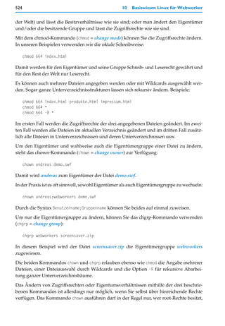 524                                                10     Basiswissen Linux für Webworker


der Welt) und lässt die Besitzverhältnisse wie sie sind; oder man ändert den Eigentümer
und/oder die besitzende Gruppe und lässt die Zugriffsrechte wie sie sind.

Mit dem chmod-Kommando (chmod = change mode) können Sie die Zugriffsrechte ändern.
In unseren Beispielen verwenden wir die oktale Schreibweise:

      chmod 664 index.html

Damit werden für den Eigentümer und seine Gruppe Schreib- und Leserecht gewährt und
für den Rest der Welt nur Leserecht.

Es können auch mehrere Dateien angegeben werden oder mit Wildcards ausgewählt wer-
den. Sogar ganze Unterverzeichnisstrukturen lassen sich rekursiv ändern. Beispiele:

      chmod 664 index.html produkte.html impressum.html
      chmod 664 *
      chmod 664 -R *

Im ersten Fall werden die Zugriffsrechte der drei angegebenen Dateien geändert. Im zwei-
ten Fall werden alle Dateien im aktuellen Verzeichnis geändert und im dritten Fall zusätz-
lich alle Dateien in Unterverzeichnissen und deren Unterverzeichnissen usw.
Um den Eigentümer und wahlweise auch die Eigentümergruppe einer Datei zu ändern,
steht das chown-Kommando (chown = change owner) zur Verfügung:

      chown andreas demo.swf

Damit wird andreas zum Eigentümer der Datei demo.swf.
In der Praxis ist es oft sinnvoll, sowohl Eigentümer als auch Eigentümergruppe zu wechseln:

      chown andreas:webworkers demo.swf

Durch die Syntax Benutzername:Gruppenname können Sie beides auf einmal zuweisen.

Um nur die Eigentümergruppe zu ändern, können Sie das chgrp-Kommando verwenden
(chgrp = change group):

      chgrp webworkers screensaver.zip

In diesem Beispiel wird der Datei screensaver.zip die Eigentümergruppe webworkers
zugewiesen.

Die beiden Kommandos chown und chgrp erlauben ebenso wie chmod die Angabe mehrerer
Dateien, einer Dateiauswahl durch Wildcards und die Option -R für rekursive Abarbei-
tung ganzer Unterverzeichnisbäume.

Das Ändern von Zugriffsrechten oder Eigentumsverhältnissen mithilfe der drei beschrie-
benen Kommandos ist allerdings nur möglich, wenn Sie selbst über hinreichende Rechte
verfügen. Das Kommando chown ausführen darf in der Regel nur, wer root-Rechte besitzt,
 