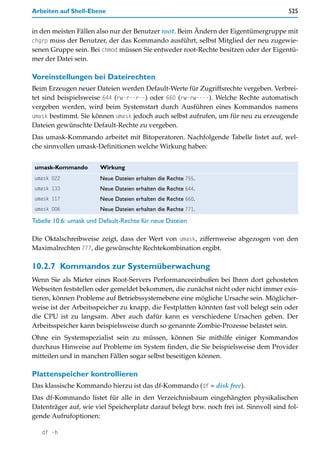 Arbeiten auf Shell-Ebene                                                                525


in den meisten Fällen also nur der Benutzer root. Beim Ändern der Eigentümergruppe mit
chgrp muss der Benutzer, der das Kommando ausführt, selbst Mitglied der neu zugewie-
senen Gruppe sein. Bei chmod müssen Sie entweder root-Rechte besitzen oder der Eigentü-
mer der Datei sein.

Voreinstellungen bei Dateirechten
Beim Erzeugen neuer Dateien werden Default-Werte für Zugriffsrechte vergeben. Verbrei-
tet sind beispielsweise 644 (rw-r--r--) oder 660 (rw-rw----). Welche Rechte automatisch
vergeben werden, wird beim Systemstart durch Ausführen eines Kommandos namens
umask bestimmt. Sie können umask jedoch auch selbst aufrufen, um für neu zu erzeugende
Dateien gewünschte Default-Rechte zu vergeben.
Das umask-Kommando arbeitet mit Bitoperatoren. Nachfolgende Tabelle listet auf, wel-
che sinnvollen umask-Definitionen welche Wirkung haben:


umask-Kommando          Wirkung
umask 022               Neue Dateien erhalten die Rechte 755.
umask 133               Neue Dateien erhalten die Rechte 644.
umask 117               Neue Dateien erhalten die Rechte 660.
umask 006               Neue Dateien erhalten die Rechte 771.
Tabelle 10.6: umask und Default-Rechte für neue Dateien

Die Oktalschreibweise zeigt, dass der Wert von umask, ziffernweise abgezogen von den
Maximalrechten 777, die gewünschte Rechtekombination ergibt.

10.2.7 Kommandos zur Systemüberwachung
Wenn Sie als Mieter eines Root-Servers Performanceeinbußen bei Ihren dort gehosteten
Webseiten feststellen oder gemeldet bekommen, die zunächst nicht oder nicht immer exis-
tieren, können Probleme auf Betriebssystemebene eine mögliche Ursache sein. Möglicher-
weise ist der Arbeitsspeicher zu knapp, die Festplatten könnten fast voll belegt sein oder
die CPU ist zu langsam. Aber auch dafür kann es verschiedene Ursachen geben. Der
Arbeitsspeicher kann beispielsweise durch so genannte Zombie-Prozesse belastet sein.
Ohne ein Systemspezialist sein zu müssen, können Sie mithilfe einiger Kommandos
durchaus Hinweise auf Probleme im System finden, die Sie beispielsweise dem Provider
mitteilen und in manchen Fällen sogar selbst beseitigen können.

Plattenspeicher kontrollieren
Das klassische Kommando hierzu ist das df-Kommando (df = disk free).
Das df-Kommando listet für alle in den Verzeichnisbaum eingehängten physikalischen
Datenträger auf, wie viel Speicherplatz darauf belegt bzw. noch frei ist. Sinnvoll sind fol-
gende Aufrufoptionen:

   df -h
 