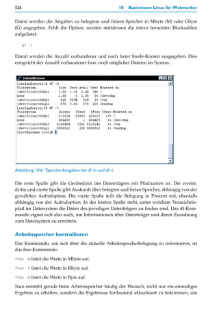 526                                                     10   Basiswissen Linux für Webworker


Damit werden die Angaben zu belegtem und freiem Speicher in Mbyte (M) oder Gbyte
(G) angegeben. Fehlt die Option, werden stattdessen die intern benutzten Blockzahlen
aufgelistet.

      df -i

Damit werden die Anzahl vorhandener und noch freier Inode-Knoten ausgegeben. Dies
entspricht der Anzahl vorhandener bzw. noch möglicher Dateien im System.




Abbildung 10.6: Typische Ausgaben bei df -h und df -i

Die erste Spalte gibt die Gerätedatei des Datenträgers mit Pfadnamen an. Die zweite,
dritte und vierte Spalte gibt Auskunft über belegten und freien Speicher, abhängig von der
gewählten Aufrufoption. Die vierte Spalte teilt die Belegung in Prozent mit, ebenfalls
abhängig von der Aufrufoption. In der letzten Spalte steht, unter welchem Verzeichnis-
pfad im Dateisystem die Daten des jeweiligen Datenträgers zu finden sind. Das df-Kom-
mando eignet sich also auch, um Informationen über Datenträger und deren Zuordnung
zum Dateisystem zu ermitteln.

Arbeitsspeicher kontrollieren
Das Kommando, um sich über die aktuelle Arbeitsspeicherbelegung zu informieren, ist
das free-Kommando:

free -m listet die Werte in Mbyte auf.

free -k listet die Werte in Kbyte auf.

free -b listet die Werte in Byte auf.

Nun entsteht gerade beim Arbeitsspeicher häufig der Wunsch, nicht nur ein einmaliges
Ergebnis zu erhalten, sondern die Ergebnisse fortlaufend aktualisiert zu bekommen, um
 