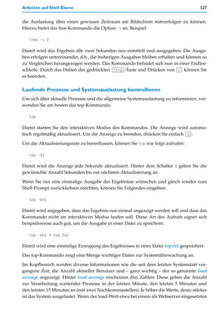 Arbeiten auf Shell-Ebene                                                            527


die Auslastung über einen gewissen Zeitraum am Bildschirm mitverfolgen zu können.
Hierzu bietet das free-Kommando die Option -s an. Beispiel:

   free -s 2

Damit wird das Ergebnis alle zwei Sekunden neu ermittelt und ausgegeben. Die Ausga-
ben erfolgen untereinander, d.h., die bisherigen Ausgaben bleiben erhalten und können so
zu Vergleichen herangezogen werden. Das Kommando befindet sich nun in einer Endlos-
schleife. Durch das Halten der gedrückten (Strg)-Taste und Drücken von (c) können Sie
es beenden.

Laufende Prozesse und Systemauslastung kontrollieren
Um sich über aktuelle Prozesse und die allgemeine Systemauslastung zu informieren, ver-
wenden Sie am besten das top-Kommando.

   top

Damit starten Sie den interaktiven Modus des Kommandos. Die Anzeige wird automa-
tisch regelmäßig aktualisiert. Um die Anzeige zu beenden, drücken Sie einfach (q).

Um die Aktualisierungsrate zu beeinflussen, können Sie top wie folgt aufrufen:

   top -d1

Damit wird die Anzeige jede Sekunde aktualisiert. Hinter dem Schalter d geben Sie die
gewünschte Anzahl Sekunden bis zur nächsten Aktualisierung an.

Wenn Sie nur eine einmalige Ausgabe der Ergebnisse wünschen und gleich wieder zum
Shell-Prompt zurückkehren möchten, können Sie Folgendes eingeben:

   top -bn1

Damit wird angegeben, dass das Ergebnis nur einmal angezeigt werden soll und dass das
Kommando nicht im interaktiven Modus laufen soll. Diese Art des Aufrufs eignet sich
beispielsweise auch gut, um die Ausgabe in einer Datei zu speichern:

   top -bn1 > top.txt

Damit wird eine einmalige Erzeugung des Ergebnisses in einer Datei top.txt gespeichert.

Das top-Kommando zeigt eine Menge wichtiger Daten zur Systemüberwachung an.

Im Kopfbereich werden diverse Informationen wie die seit dem letzten Systemstart ver-
gangene Zeit, die Anzahl aktueller Benutzer und – ganz wichtig – der so genannte load
average angezeigt. Hinter load average erscheinen drei Zahlen: Diese geben die Anzahl
zur Verarbeitung wartender Prozesse in der letzten Minute, den letzten 5 Minuten und
den letzten 15 Minuten an (mit zwei Nachkommastellen). Je höher die Werte, desto stärker
ist das System ausgelastet. Wenn der load-Wert etwa bei einem als Webserver eingesetzten
 