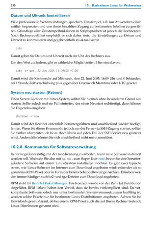 530                                                10   Basiswissen Linux für Webworker


Datum und Uhrzeit kontrollieren
Viele professionelle Webanwendungen speichern Zeitstempel, z.B. um Anwendern einen
zeitlich begrenzten und von ihnen bezahlten Zugang zu bestimmten Inhalten zu gewäh-
ren. Grundlage aller Zeitstempelfunktionen in Scriptsprachen ist jedoch die Rechnerzeit.
Nach Rechnerausfällen empfiehlt es sich daher stets, die Einstellungen zu Datum und
Uhrzeit zu kontrollieren und gegebenenfalls zu aktualisieren.

      date

Damit geben Sie Datum und Uhrzeit nach der Uhr des Rechners aus.

Um den Wert zu ändern, gibt es zahlreiche Möglichkeiten. Hier eine davon:

      date -s='Wed, 22 Jun 2005 16:09:00 +0100'

Damit wird die Rechneruhr auf Mittwoch, den 22. Juni 2005, 16:09 Uhr und 0 Sekunden,
bei 1 Stunde Zeitverschiebung plus gegenüber Greenwich Meantime oder UTC gesetzt.

System neu starten (Reboot)
Einen Server-Rechner mit Linux-System sollten Sie niemals ohne besonderen Grund neu
starten. Sollte jedoch mal ein Fall eintreten, der einen Neustart rechtfertigt, dann können
Sie Folgendes eingeben:

      shutdown -r now

Damit wird der Rechner ordentlich heruntergefahren und anschließend wieder hochge-
fahren. Wenn Sie dieses Kommando jedoch aus der Ferne via SSH-Zugang starten, sollten
Sie vorher überprüfen, ob beim Hochfahren auf jeden Fall der SSH-Server neu gestartet
wird. Andernfalls können Sie sich anschließend nicht mehr anmelden.

10.2.8 Kommandos für Softwareverwaltung
In der Regel ist es nötig, mit der root-Kennung zu arbeiten, wenn neue Software installiert
werden soll. Wechseln Sie also mit su root zum Super-User root, bevor Sie eine herunter-
geladene Software auf einem Linux-System installieren möchten. Es gibt zwei typische
Arten, wie Linux-Software im Internet zum Download angeboten wird: entweder als so
genanntes RPM-Paket oder in Form der bereits behandelten tar.gz-Archive. Daneben wer-
den immer häufiger auch bz2- und tgz-Dateien zum Download angeboten.
RPM steht für Red Hat Paket Manager. Das Konzept wurde von der Red Hat Distribution
eingeführt. RPM-Pakete haben den Vorteil, dass sie bereits vorkompiliert sind. Da vor-
kompilierte Software jedoch nur unter bestimmten Systemvoraussetzungen lauffähig ist,
werden solche Pakete nur für bestimmte Linux-Distributionen angeboten. Achten Sie bei
Downloads genau darauf, ob bei einem RPM-Paket auch die auf Ihrem Rechner laufende
Linux-Distribution genannt wird.
 