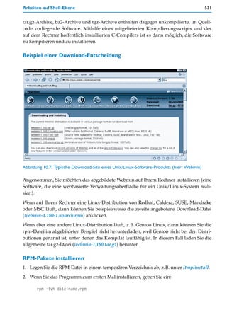 Arbeiten auf Shell-Ebene                                                                   531


tar.gz-Archive, bz2-Archive und tgz-Archive enthalten dagegen unkompilierte, im Quell-
code vorliegende Software. Mithilfe eines mitgelieferten Kompilierungsscripts und des
auf dem Rechner hoffentlich installierten C-Compilers ist es dann möglich, die Software
zu kompilieren und zu installieren.

Beispiel einer Download-Entscheidung




Abbildung 10.7: Typische Download-Site eines Unix/Linux-Software-Produkts (hier: Webmin)

Angenommen, Sie möchten das abgebildete Webmin auf Ihrem Rechner installieren (eine
Software, die eine webbasierte Verwaltungsoberfläche für ein Unix/Linux-System reali-
siert).

Wenn auf Ihrem Rechner eine Linux-Distribution von Redhat, Caldera, SUSE, Mandrake
oder MSC läuft, dann können Sie beispielsweise die zweite angebotene Download-Datei
(webmin-1.180-1.noarch.rpm) anklicken.

Wenn aber eine andere Linux-Distribution läuft, z.B. Gentoo Linux, dann können Sie die
rpm-Datei im abgebildeten Beispiel nicht herunterladen, weil Gentoo nicht bei den Distri-
butionen genannt ist, unter denen das Kompilat lauffähig ist. In diesem Fall laden Sie die
allgemeine tar.gz-Datei (webmin-1.180.tar.gz) herunter.

RPM-Pakete installieren
1. Legen Sie die RPM-Datei in einem temporären Verzeichnis ab, z.B. unter /tmp/install.

2. Wenn Sie das Programm zum ersten Mal installieren, geben Sie ein:

      rpm -ivh dateiname.rpm
 