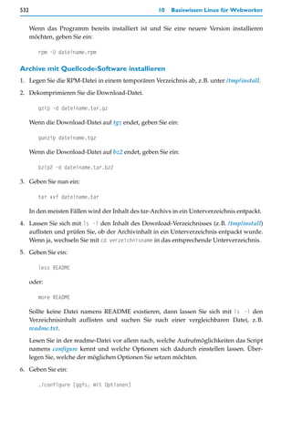 532                                                   10   Basiswissen Linux für Webworker


      Wenn das Programm bereits installiert ist und Sie eine neuere Version installieren
      möchten, geben Sie ein:

         rpm -U dateiname.rpm

Archive mit Quellcode-Software installieren
1. Legen Sie die RPM-Datei in einem temporären Verzeichnis ab, z.B. unter /tmp/install.

2. Dekomprimieren Sie die Download-Datei.

         gzip -d dateiname.tar.gz

      Wenn die Download-Datei auf tgz endet, geben Sie ein:

         gunzip dateiname.tgz

      Wenn die Download-Datei auf bz2 endet, geben Sie ein:

         bzip2 -d dateiname.tar.bz2

3. Geben Sie nun ein:

         tar xvf dateiname.tar

      In den meisten Fällen wird der Inhalt des tar-Archivs in ein Unterverzeichnis entpackt.
4. Lassen Sie sich mit ls -l den Inhalt des Download-Verzeichnisses (z.B. /tmp/install)
   auflisten und prüfen Sie, ob der Archivinhalt in ein Unterverzeichnis entpackt wurde.
   Wenn ja, wechseln Sie mit cd verzeichnisname in das entsprechende Unterverzeichnis.

5. Geben Sie ein:

         less README

      oder:

         more README

      Sollte keine Datei namens README existieren, dann lassen Sie sich mit ls -l den
      Verzeichnisinhalt auflisten und suchen Sie nach einer vergleichbaren Datei, z.B.
      readme.txt.

      Lesen Sie in der readme-Datei vor allem nach, welche Aufrufmöglichkeiten das Script
      namens configure kennt und welche Optionen sich dadurch einstellen lassen. Über-
      legen Sie, welche der möglichen Optionen Sie setzen möchten.

6. Geben Sie ein:

         ./configure [ggfs. mit Optionen]
 