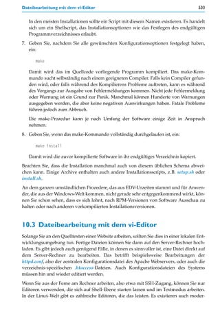 Dateibearbeitung mit dem vi-Editor                                                       533


   In den meisten Installationen sollte ein Script mit diesem Namen existieren. Es handelt
   sich um ein Shellscript, das Installationsoptionen wie das Festlegen des endgültigen
   Programmverzeichnisses erlaubt.

7. Geben Sie, nachdem Sie alle gewünschten Konfigurationsoptionen festgelegt haben,
   ein:

      make

   Damit wird das im Quellcode vorliegende Programm kompiliert. Das make-Kom-
   mando sucht selbständig nach einem geeigneten Compiler. Falls kein Compiler gefun-
   den wird, oder falls während des Kompilierens Probleme auftreten, kann es während
   des Vorgangs zur Ausgabe von Fehlermeldungen kommen. Nicht jede Fehlermeldung
   oder Warnung ist ein Grund zur Panik. Manchmal können Hunderte von Warnungen
   ausgegeben werden, die aber keine negativen Auswirkungen haben. Fatale Probleme
   führen jedoch zum Abbruch.
   Die make-Prozedur kann je nach Umfang der Software einige Zeit in Anspruch
   nehmen.

8. Geben Sie, wenn das make-Kommando vollständig durchgelaufen ist, ein:

      make install

   Damit wird die zuvor kompilierte Software in ihr endgültiges Verzeichnis kopiert.

Beachten Sie, dass die Installation manchmal auch von diesem üblichen Schema abwei-
chen kann. Einige Archive enthalten auch andere Installationsscripts, z.B. setup.sh oder
install.sh.

An dem ganzen umständlichen Prozedere, das aus EDV-Urzeiten stammt und für Anwen-
der, die aus der Windows-Welt kommen, nicht gerade sehr entgegenkommend wirkt, kön-
nen Sie schon sehen, dass es sich lohnt, nach RPM-Versionen von Software Ausschau zu
halten oder nach anderen vorkompilierten Installationsversionen.



10.3 Dateibearbeitung mit dem vi-Editor
Solange Sie an den Quelltexten einer Website arbeiten, sollten Sie dies in einer lokalen Ent-
wicklungsumgebung tun. Fertige Dateien können Sie dann auf den Server-Rechner hoch-
laden. Es gibt jedoch auch genügend Fälle, in denen es sinnvoller ist, eine Datei direkt auf
dem Server-Rechner zu bearbeiten. Das betrifft beispielsweise Bearbeitungen der
httpd.conf, also der zentralen Konfigurationsdatei des Apache Webservers, oder auch die
verzeichnis-spezifischen .htaccess-Dateien. Auch Konfigurationsdateien des Systems
müssen hin und wieder editiert werden.

Wenn Sie aus der Ferne am Rechner arbeiten, also etwa mit SSH-Zugang, können Sie nur
Editoren verwenden, die sich auf Shell-Ebene starten lassen und im Textmodus arbeiten.
In der Linux-Welt gibt es zahlreiche Editoren, die das leisten. Es existieren auch moder-
 