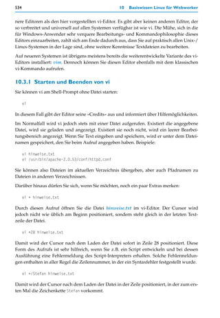 534                                                 10   Basiswissen Linux für Webworker


nere Editoren als den hier vorgestellten vi-Editor. Es gibt aber keinen anderen Editor, der
so verbreitet und universell auf allen Systemen verfügbar ist wie vi. Die Mühe, sich in die
für Windows-Anwender sehr verquere Bearbeitungs- und Kommandophilosophie dieses
Editors einzuarbeiten, zahlt sich am Ende dadurch aus, dass Sie auf praktisch allen Unix-/
Linux-Systemen in der Lage sind, ohne weitere Kenntnisse Textdateien zu bearbeiten.

Auf neueren Systemen ist übrigens meistens bereits die weiterentwickelte Variante des vi-
Editors installiert: vim. Dennoch können Sie diesen Editor ebenfalls mit dem klassischen
vi-Kommando aufrufen.

10.3.1 Starten und Beenden von vi
Sie können vi am Shell-Prompt ohne Datei starten:

      vi

In diesem Fall gibt der Editor seine »Credits« aus und informiert über Hilfemöglichkeiten.
Im Normalfall wird vi jedoch stets mit einer Datei aufgerufen. Existiert die angegebene
Datei, wird sie geladen und angezeigt. Existiert sie noch nicht, wird ein leerer Bearbei-
tungsbereich angezeigt. Wenn Sie Text eingeben und speichern, wird er unter dem Datei-
namen gespeichert, den Sie beim Aufruf angegeben haben. Beispiele:

      vi hinweise.txt
      vi /usr/bin/apache-2.0.53/conf/httpd.conf

Sie können also Dateien im aktuellen Verzeichnis übergeben, aber auch Pfadnamen zu
Dateien in anderen Verzeichnissen.

Darüber hinaus dürfen Sie sich, wenn Sie möchten, noch ein paar Extras merken:

      vi + hinweise.txt

Durch diesen Aufruf öffnen Sie die Datei hinweise.txt im vi-Editor. Der Cursor wird
jedoch nicht wie üblich am Beginn positioniert, sondern steht gleich in der letzten Text-
zeile der Datei.

      vi +28 hinweise.txt

Damit wird der Cursor nach dem Laden der Datei sofort in Zeile 28 positioniert. Diese
Form des Aufrufs ist sehr hilfreich, wenn Sie z.B. ein Script entwickeln und bei dessen
Ausführung eine Fehlermeldung des Script-Interpreters erhalten. Solche Fehlermeldun-
gen enthalten in aller Regel die Zeilennummer, in der ein Syntaxfehler festgestellt wurde.

      vi +/Stefan hinweise.txt

Damit wird der Cursor nach dem Laden der Datei in der Zeile positioniert, in der zum ers-
ten Mal die Zeichenkette Stefan vorkommt.
 
