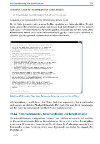 Dateibearbeitung mit dem vi-Editor                                                    535


Sie können vi auch mit mehreren Dateien starten. Beispiel:

   vi hinweise.txt /usr/bin/apache-2.0.53/conf/httpd.conf

Angezeigt wird dann zunächst nur die erste angegebene Datei.

Der vi-Editor präsentiert sich in einer denkbar spartanischen Bedienoberfläche. Es sind
keine Menüs oder Ähnliches zu sehen, nur nackter Text. Beim Eingeben von Text passiert
auch nichts. Verwöhnte Windows-Anwender geraten an dieser Stelle meist in Panik. Ohne
Vorkenntnisse ist man in der Tat nicht einmal in der Lage, den Editor wieder ordentlich zu
beenden, geschweige denn, sonst etwas Sinnvolles damit zu tun.




Abbildung 10.8: Nackter Text, keine Bedienoberfläche: die httpd.conf im vi-Editor

Alle Interaktionen zum Bedienen des Editors finden im so genannten Kommandomodus
statt, den wir im nächsten Abschnitt behandeln. Dort finden Sie auch die vi-Kommandos,
um den Editor zu beenden und zum Shell-Prompt zurückzukehren.

10.3.2 Kommandomodus, Kommandozeile und Eingabemodus
Nach dem Öffnen oder Anlegen einer Datei mit dem vi-Editor befinden Sie sich zunächst
im Kommandomodus des Editors. Deshalb können Sie auch noch keinen Text eingeben,
sondern nur Kommandos. Dazu müssen Sie allerdings die Zeichenfolge von möglichen
Kommandos kennen. Probieren wir ein erstes Kommando aus. Geben Sie folgende Zei-
chenfolge ein:

   :help
 
