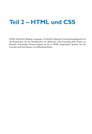 Teil 2 – HTML und CSS

HTML (HyperText Markup Language, zu Deutsch: Hypertext-Auszeichnungssprache) ist
die Basissprache für das Strukturieren von Webseiten. CSS (Cascading Style Sheets, zu
Deutsch: stufenartige Formatvorlagen) ist die in HTML integrierbare Sprache für das
Layouten und Formatieren von Webseiteninhalten.
 