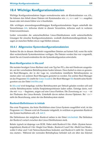 Wichtige Konfigurationsdateien                                                        539


10.4 Wichtige Konfigurationsdateien
Wichtige Konfigurationsdateien liegen normalerweise stets als Klartextdateien vor, d.h.,
Sie können den Inhalt dieser Dateien mit Kommandos wie cat, more und less ausgeben
lassen oder mit einem Editor wie vi bearbeiten.

Alle wichtigen anwendungsunabhängigen Konfigurationsdateien liegen unterhalb des
Verzeichnisses /etc, teilweise direkt in diesem Verzeichnis, teilweise auch in weiteren
Unterverzeichnissen.

Leider verwenden die unterschiedlichen Linux-Distributionen recht unterschiedliche
Lösungen für einzelne Konfigurationsdateien, weshalb distributionsübergreifende Aus-
sagen an manchen Stellen etwas vage bleiben müssen.

10.4.1 Allgemeine Systemkonfigurationsdateien
Ändern Sie die in diesem Abschnitt vorgestellten Dateien auf keinen Fall, wenn Sie nicht
über weitreichende Systemkenntnisse verfügen. Die Dateien werden hier nur vorgestellt,
damit Sie ein Grundverständnis für die Systemkonfiguration entwickeln.

Boot-Konfiguration in lilo.conf
Die meisten heutigen Linux-Rechner sind vom Typ her PCs, also mit Hardware ausgerüs-
tet, auf der verschiedene Betriebssysteme laufen können. Dazu bedarf es eines so genann-
ten Boot-Managers, der in der Lage ist, verschiedene installierte Betriebssysteme zu
starten oder von anderen Boot-Managern gestartet zu werden. Ein solcher Boot-Manager
ist das Programm lilo (steht für Linux Loader). Der Boot-Manager lilo bezieht seine Konfi-
guration aus der Datei /etc/lilo.conf.

In lilo.conf wird festgelegt, welches Betriebssystem per Default geladen werden soll und
welche Betriebssysteme welche Festplattenpartitionen laden sollen. Einträge darin, wel-
che mit image = beginnen, zeigen auf eine Linux-Partition. Die Zuweisung an image = ist
der Pfadname des Linux-Kernels. Unterhalb davon stehen diverse Optionen. Bei label=
steht die Bezeichnung, unter der das Betriebssystem startet.

Runlevel-Definitionen in inittab
Das erste Programm, das beim Hochfahren eines Linux-Systems ausgeführt wird, ist das
Programm init. Diesem wird als Parameter mitgeteilt, in welchem so genannten Runlevel
das System hochfahren soll, z.B. init 3.
Die Definitionen der möglichen Runlevel stehen in der Datei /etc/inittab. Die Definition
der Runlevel variiert zwischen den Linux-Distributionen stark.

Relativ typisch ist diejenige von SUSE. Dabei steht Runlevel 0 für »Halt« (System herun-
tergefahren), Runlevel 1 für »Single User Mode«, Runlevel 2 und 3 für »Multi User Mode«,
wobei 2 ohne und 3 mit Netzwerkanschluss bedeutet, und Runlevel 6 steht für »System
neu starten«. Während der normalen Betriebsphase befindet sich ein über das Internet
 
