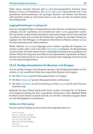 Wichtige Konfigurationsdateien                                                        541


Neben diesen zentralen Varianten gibt es auch benutzerspezifische Varianten dieser
Dateien in Form von Punktdateien, also .bashrc und .profile. Diese befinden sich in den
persönlichen Startverzeichnissen der jeweiligen Benutzer und können vom Benutzer
selbst geändert werden. Je nach System kann es sein, dass nur eines der beiden Scripts
Verwendung findet.

Logging-Einstellungen in syslog.conf
Eines der wichtigsten Mittel, um Systemaktionen oder Aktionen von Benutzern zurückzu-
verfolgen, sind die Log-Dateien, die normalerweise unter /var/log gespeichert werden.
Die Log-Dateien werden laufend aktualisiert, indem jedes Ereignis, das in einer Log-Datei
verzeichnet werden soll, ans Ende der betreffenden Log-Datei als einzeiliger Eintrag hin-
zugefügt wird. Das Mitloggen von Ereignissen übernimmt ein Daemon namens syslogd,
der beim Systemstart seine Arbeit aufnimmt.

Welche Aktionen von syslogd mitgeloggt und in welcher Log-Datei die Ereignisse ver-
zeichnet werden sollen, wird in der Datei /etc/syslog.conf festgelegt. Ein Beispieleintrag
aus dieser Datei: Der Datei können Sie die vollständigen Pfadnamen der Log-Dateien ent-
nehmen. Werfen Sie ruhig auch einen Blick in die entsprechenden Log-Dateien. So bekom-
men Sie einen Eindruck davon, wie und was am System alles mitgeloggt wird und was Sie
zur Not zurückverfolgen können.

10.4.2 Konfigurationsdateien für Benutzer und Gruppen
Auf den meisten heutigen Linux-Systemen speichern drei Konfigurationsdateien im Ver-
zeichnis /etc die wesentlichen Daten über eingerichtete Benutzer und Gruppen:

   Die Datei /etc/group speichert Basiseigenschaften von Gruppen.

   Die Datei /etc/passwd speichert Basiseigenschaften von Benutzern.

   Die Datei /etc/shadow ist eine Erweiterung zur Datei passwd, die für mehr Passwort-
   sicherheit sorgt.

Bearbeiten Sie diese Dateien jedoch nicht direkt, sondern verwenden Sie zur Benutzer-
und Gruppenverwaltung die dazu vorgesehenen Kommandos (siehe Abschnitt 10.2.4).
Ein Blick in diese Dateien ist jedoch sinnvoll, um sich über vorhandene Gruppen, Benut-
zer und Abhängigkeiten zu informieren.

Aufbau der Datei group
Ein paar typische Einträge aus dieser Datei sehen folgendermaßen aus:

   root:x:0:root
   bin:x:1:root,bin,daemon
   daemon:x:2:root,bin,daemon
   sys:x:3:root,bin,adm
   adm:x:4:root,adm,daemon
   tty:x:5:
   disk:x:6:root,adm
 
