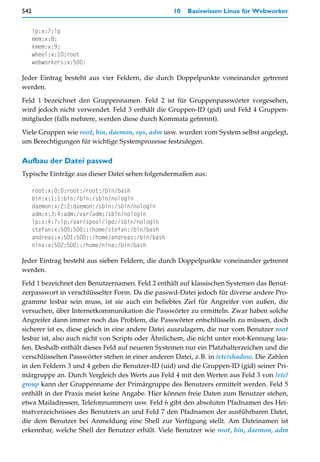 542                                                10   Basiswissen Linux für Webworker


      lp:x:7:lp
      mem:x:8:
      kmem:x:9:
      wheel:x:10:root
      webworkers:x:500:

Jeder Eintrag besteht aus vier Feldern, die durch Doppelpunkte voneinander getrennt
werden.

Feld 1 bezeichnet den Gruppennamen. Feld 2 ist für Gruppenpasswörter vorgesehen,
wird jedoch nicht verwendet. Feld 3 enthält die Gruppen-ID (gid) und Feld 4 Gruppen-
mitglieder (falls mehrere, werden diese durch Kommata getrennt).

Viele Gruppen wie root, bin, daemon, sys, adm usw. wurden vom System selbst angelegt,
um Berechtigungen für wichtige Systemprozesse festzulegen.

Aufbau der Datei passwd
Typische Einträge aus dieser Datei sehen folgendermaßen aus:

      root:x:0:0:root:/root:/bin/bash
      bin:x:1:1:bin:/bin:/sbin/nologin
      daemon:x:2:2:daemon:/sbin:/sbin/nologin
      adm:x:3:4:adm:/var/adm:/sbin/nologin
      lp:x:4:7:lp:/var/spool/lpd:/sbin/nologin
      stefan:x:500:500::/home/stefan:/bin/bash
      andreas:x:501:500::/home/andreas:/bin/bash
      nina:x:502:500::/home/nina:/bin/bash

Jeder Eintrag besteht aus sieben Feldern, die durch Doppelpunkte voneinander getrennt
werden.

Feld 1 bezeichnet den Benutzernamen. Feld 2 enthält auf klassischen Systemen das Benut-
zerpasswort in verschlüsselter Form. Da die passwd-Datei jedoch für diverse andere Pro-
gramme lesbar sein muss, ist sie auch ein beliebtes Ziel für Angreifer von außen, die
versuchen, über Internetkommunikation die Passwörter zu ermitteln. Zwar haben solche
Angreifer dann immer noch das Problem, die Passwörter entschlüsseln zu müssen, doch
sicherer ist es, diese gleich in eine andere Datei auszulagern, die nur vom Benutzer root
lesbar ist, also auch nicht von Scripts oder Ähnlichem, die nicht unter root-Kennung lau-
fen. Deshalb enthält dieses Feld auf neueren Systemen nur ein Platzhalterzeichen und die
verschlüsselten Passwörter stehen in einer anderen Datei, z.B. in /etc/shadow. Die Zahlen
in den Feldern 3 und 4 geben die Benutzer-ID (uid) und die Gruppen-ID (gid) seiner Pri-
märgruppe an. Durch Vergleich des Werts aus Feld 4 mit den Werten aus Feld 3 von /etc/
group kann der Gruppenname der Primärgruppe des Benutzers ermittelt werden. Feld 5
enthält in der Praxis meist keine Angabe. Hier können freie Daten zum Benutzer stehen,
etwa Mailadressen, Telefonnummern usw. Feld 6 gibt den absoluten Pfadnamen des Hei-
matverzeichnisses des Benutzers an und Feld 7 den Pfadnamen der ausführbaren Datei,
die dem Benutzer bei Anmeldung eine Shell zur Verfügung stellt. Am Dateinamen ist
erkennbar, welche Shell der Benutzer erhält. Viele Benutzer wie root, bin, daemon, adm
 