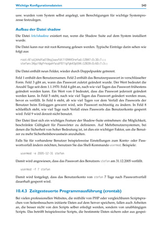 Wichtige Konfigurationsdateien                                                        543


usw. wurden vom System selbst angelegt, um Berechtigungen für wichtige Systempro-
zesse festzulegen.

Aufbau der Datei shadow
Die Datei /etc/shadow existiert nur, wenn die Shadow Suite auf dem System installiert
wurde.

Die Datei kann nur mit root-Kennung gelesen werden. Typische Einträge darin sehen wie
folgt aus:

   root:$lsdjkhdfadlökgjaavfdtli09443refad:12847:0:30:7:::
   stefan:34pzi8gfrkogahfasdföligfgk43p594:12839:0:60:7:3::

Die Datei enthält neun Felder, wieder durch Doppelpunkte getrennt.

Feld 1 enthält den Benutzernamen. Feld 2 enthält das Benutzerpasswort in verschlüsselter
Form. Feld 3 gibt an, wann das Passwort zuletzt geändert wurde. Der Wert bedeutet die
Anzahl Tage seit dem 1.1.1970. Feld 4 gibt an, nach wie viel Tagen das Passwort frühestens
geändert werden kann. Ein Wert von 0 bedeutet, dass das Passwort jederzeit geändert
werden kann. In Feld 5 steht, nach wie viel Tagen das Passwort geändert werden muss,
bevor es verfällt. In Feld 6 steht, ab wie viel Tagen vor dem Verfall des Passworts der
Benutzer beim Einloggen gewarnt wird, sein Passwort rechtzeitig zu ändern. In Feld 8
schließlich steht, wie viel Tage nach Verfall eines Passworts das Benutzerkonto gesperrt
wird. Feld 9 wird derzeit nicht benutzt.
Der Datei lässt sich ein wichtiges Feature der Shadow-Suite entnehmen: die Möglichkeit,
beschränkte Gültigkeit für Passwörter zu definieren. Auf Mehrbenutzersystemen, bei
denen die Sicherheit von hoher Bedeutung ist, ist dies ein wichtiger Faktor, um die Benut-
zer zu mehr Sicherheitsbewusstsein anzuhalten.

Falls Sie für vorhandene Benutzer beispielsweise Einstellungen zum Konto- oder Pass-
wortverfall ändern möchten, benutzen Sie das Shell-Kommando usermod. Beispiele:

   usermod -e 2005-12-31 stefan

Damit wird angewiesen, dass das Passwort des Benutzers stefan am 31.12.2005 verfällt.

   usermod -f 7 stefan

Damit wird festgelegt, dass das Benutzerkonto von stefan 7 Tage nach Passwortverfall
dauerhaft gesperrt wird.

10.4.3 Zeitgesteuerte Programmausführung (crontab)
Bei vielen professionellen Websites, die mithilfe von PHP oder vergleichbaren Scriptspra-
chen von Seitenbesuchern initiierte Daten auf dem Server speichern, fallen auch Arbeiten
an, die besser nicht von den Scripts selber erledigt werden, sondern von unabhängigen
Scripts. Das betrifft beispielsweise Scripts, die bestimmte Daten sichern oder aus gespei-
 